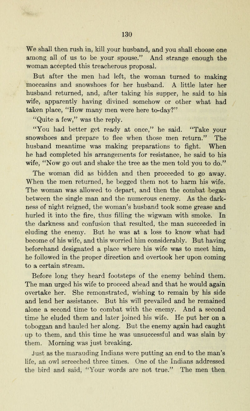 We shall then rush in, kill your husband, and you shall choose one among all of us to be your spouse.” And strange enough the woman accepted this treacherous proposal. But after the men had left, the woman turned to making moccasins and snowshoes for her husband. A little later her husband returned, and, after taking his supper, he said to his wife, apparently having divined somehow or other what had taken place, “How many men were here to-day?” “Quite a few,” was the reply. “You had better get ready at once,” he said. “Take your snowshoes and prepare to flee when those men return.” The husband meantime was making preparations to fight. When he had completed his arrangements for resistance, he said to his wife, “Now go out and shake the tree as the men told you to do.” The woman did as bidden and then proceeded to go away. When the men returned, he begged them not to harm his wife. The woman was allowed to depart, and then the combat began between the single man and the numerous enemy. As the dark- ness of night reigned, the woman’s husband took some grease and hurled it into the fire, thus filling the wigwam with smoke. In the darkness and confusion that resulted, the man succeeded in eluding the enemy. But he was at a loss to know what had become of his wife, and this worried him considerably. But having beforehand designated a place where his wife was to meet him, he followed in the proper direction and overtook her upon coming to a certain stream. Before long they heard footsteps of the enemy behind them. The man urged his wife to proceed ahead and that he would again overtake her. She remonstrated, wishing to remain by his side and lend her assistance. But his will prevailed and he remained alone a second time to combat vdth the enemy. And a second time he eluded them and later joined his wife. He put her on a toboggan and hauled her along. Bub the enemy again had caught up to them, and this time he was unsuccessful and was slain by them. Morning was just breaking. Just as the marauding Indians were putting an end to the man’s life, an owl screeched three times. One of the Indians addressed the h)ird and said, “Your words are not true.” The men then