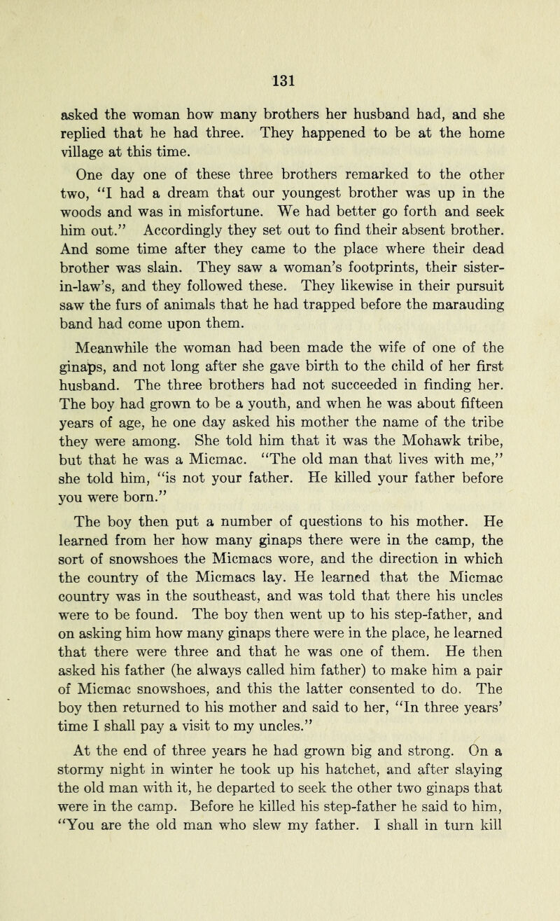 asked the woman how many brothers her husband had, and she replied that he had three. They happened to be at the home village at this time. One day one of these three brothers remarked to the other two, “I had a dream that our youngest brother was up in the woods and was in misfortune. We had better go forth and seek him out.’’ Accordingly they set out to find their absent brother. And some time after they came to the place where their dead brother was slain. They saw a woman’s footprints, their sister- in-law’s, and they followed these. They likewise in their pursuit saw the furs of animals that he had trapped before the marauding band had come upon them. Meanwhile the woman had been made the wife of one of the ginaps, and not long after she gave birth to the child of her first husband. The three brothers had not succeeded in finding her. The boy had grown to be a youth, and when he was about fifteen years of age, he one day asked his mother the name of the tribe they were among. She told him that it was the Mohawk tribe, but that he was a Micmac. “The old man that lives with me,” she told him, “is not your father. He killed your father before you were born.” The boy then put a number of questions to his mother. He learned from her how many ginaps there were in the camp, the sort of snowshoes the Micmacs wore, and the direction in which the country of the Micmacs lay. He learned that the Micmac country was in the southeast, and was told that there his uncles were to be found. The boy then went up to his step-father, and on asking him how many ginaps there were in the place, he learned that there were three and that he was one of them. He then asked his father (he always called him father) to make him a pair of Micmac snowshoes, and this the latter consented to do. The boy then returned to his mother and said to her, “In three years’ time I shall pay a visit to my uncles.” At the end of three years he had grown big and strong. On a stormy night in winter he took up his hatchet, and after slaying the old man with it, he departed to seek the other two ginaps that were in the camp. Before he killed his step-father he said to him, “You are the old man who slew my father. I shall in turn kill