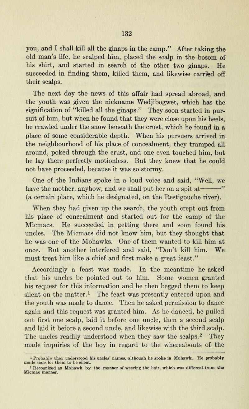 you, and I shall kill all the ginaps in the camp.” After taking the old man’s life, he scalped him, placed the scalp in the bosom of his shirt, and started in search of the other two ginaps. He succeeded in finding them, killed them, and likewise carried off their scalps. The next day the news of this affair had spread abroad, and the youth was given the nickname Wedjibogwet, which has the signification of “killed all the ginaps.” They soon started in pur- suit of him, but when he found that they were close upon his heels, he crawled under the snow beneath the crust, which he found in a place of some considerable depth. When his pursuers arrived in the neighbourhood of his place of concealment, they tramped all around, poked through the crust, and one even touched him, but he lay there perfectly motionless. But they knew that he could not have proceeded, because it was so stormy. One of the Indians spoke in a loud voice and said, “Well, we have the mother, anyhow, and we shall put her on a spit at ” (a certain place, which he designated, on the Restigouche river). When they had given up the search, the youth crept out from his place of concealment and started out for the camp of the Micmacs. He succeeded in getting there and soon found his uncles. The Micmacs did not know him, but they thought that he was one of the Mohawks. One of them wanted to kill him at once. But another interfered and said, “Don’t kill him. We must treat him like a chief and first make a great feast.” Accordingly a feast was made. In the meantime he asked that his uncles be pointed out to him. Some women granted his request for this information and he then begged them to keep silent on the matter.^ The feast was presently entered upon and the youth was made to dance. Then he asked permission to dance again and this request was granted him. As he danced, he pulled out first one scalp, laid it before one uncle, then a second scalp and laid it before a second uncle, and likewise with the third scalp. The uncles readily understood when they saw the scalps.^ They made inquiries of the boy in regard to the whereabouts of the 1 Probably they understood his uncles’ names, although he spoke in Mohawk. He probably made signs for them to be silent. * Recognized as Mohawk by the manner of wearing the hair, which was different from the Micmac manner.