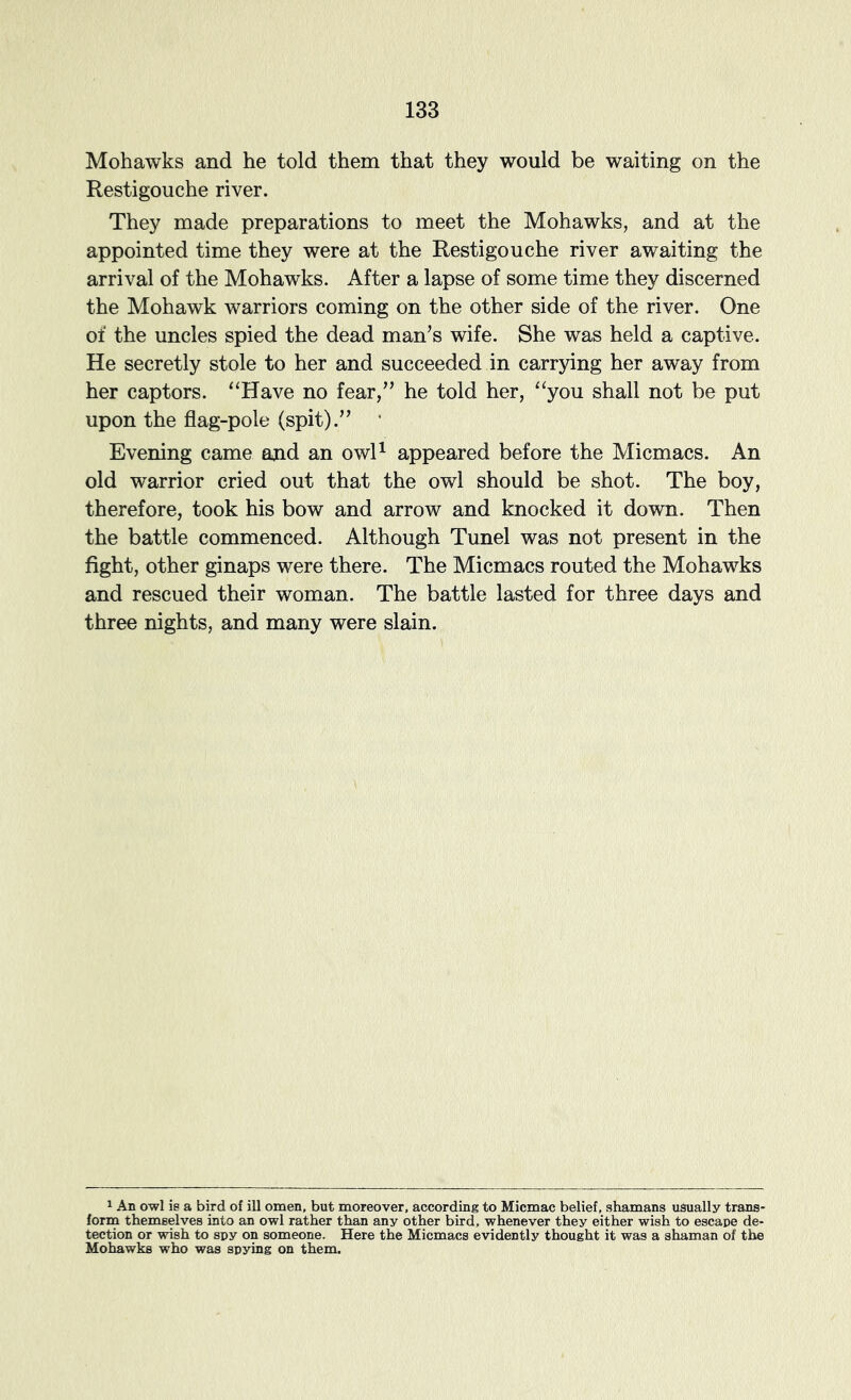 Mohawks and he told them that they would be waiting on the Restigouche river. They made preparations to meet the Mohawks, and at the appointed time they were at the Restigouche river awaiting the arrival of the Mohawks. After a lapse of some time they discerned the Mohawk warriors coming on the other side of the river. One of the uncles spied the dead man’s wife. She was held a captive. He secretly stole to her and succeeded in carrying her away from her captors. ^‘Have no fear,” he told her, “you shall not be put upon the flag-pole (spit).” • Evening came ajid an owR appeared before the Micmacs. An old warrior cried out that the owl should be shot. The boy, therefore, took his bow and arrow and knocked it dovm. Then the battle commenced. Although Tunel was not present in the fight, other ginaps were there. The Micmacs routed the Mohawks and rescued their woman. The battle lasted for three days and three nights, and many were slain. ^ An owl Ib a bird of ill omen, but moreover, according to Micmac belief, shamans usually trans- forin themeelves into an owl rather than any other bird, whenever they either wish to escape de- tection or wish to spy on someone. Here the Micmacs evidently thought it was a shaman of the Mohawks who was spying on them.