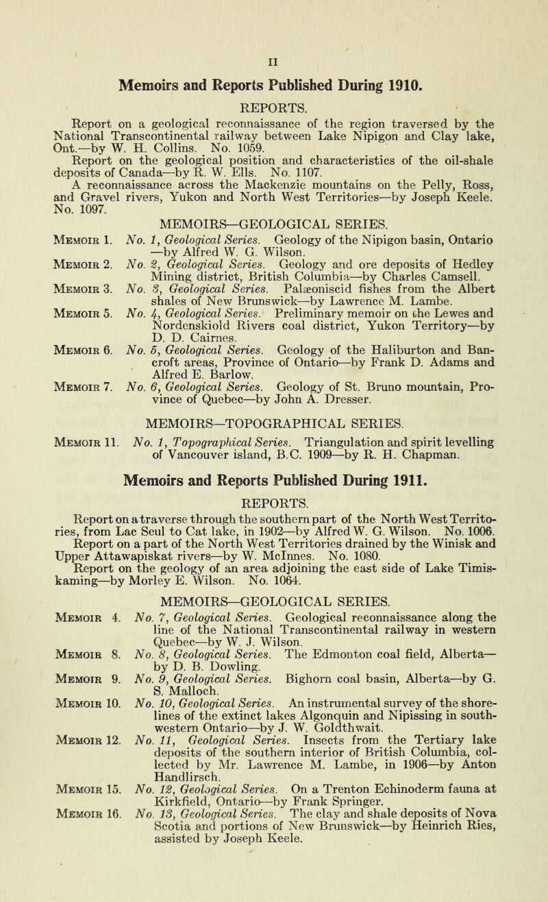 Memoirs and Reports Published During 1910. REPORTS. Report on a geological reconnaissance of the region traversed by the National Transcontinental railway between Lake Nipigon and Clay lake, Ont.—by W. H. Collins. No. 1059. Report on the geological position and characteristics of the oil-shale deposits of Canada—by R. W. Ells. No. 1107. A reconnaissance across the Mackenzie mountains on the Pelly, Ross, and Gravel rivers, Yukon and North West Territories—by Joseph Keele. No. 1097. MEMOIRS—GEOLOGICAL SERIES. Memoir 1. No. 1, Geological Series. Geology of the Nipigon basin, Ontario —by Alfred W. G. Wilson. Memoir 2. No. 2, Geological Series. Geology and ore deposits of Hedley Mining district, British Columbia—by Charles Camsell. Memoir 3. No. -5, Geological Series. Palaeoniscid fishes from the Albert shales of New Brunswick—by Lawrence M. Lambe. Memoir 5. No. Geological Series. Preliminary memoir on the Lewes and Nordenskiold Rivers coal district, Yukon Territory—by D. D. Cairnes. Memoir 6. No. 5, Geological Series. Geology of the Haliburton and Ban- croft areas, Province of Ontario—by Frank D. Adams and Alfred E. Barlow. Memoir 7. No. 6, Geological Series. Geology of St. Bruno mountain. Pro- vince of Quebec—by John A. Dresser. MEMOIRS—TOPOGRAPHICAL SERIES. Memoir 11. No. 1, Topographical Series. Triangulation and spirit levelling of Vancouver island, B.C. 1909—by R. H. Chapman. Memoirs and Reports Published During 1911. REPORTS. Report on a traverse through the southern part of the North West Territo- ries, from Lac Seul to Cat lake, in 1902—by Alfred W. G. Wilson. No. 1006. Report on a part of the North West Territories drained by the Winisk and Upper Attawapiskat rivers—by W. Mclmes. No. 1080. Report on the geology of an area adjoining the east side of Lake Timis- kaming—by Morley E. Wilson. No. 1064. Memoir 4. Memoir 8. Memoir 9. Memoir 10. Memoir 12. Memoir 15. Memoir 16. MEMOIRS—GEOLOGICAL SERIES. No. 7, Geological Series. Geological reconnaissance along the line of the National Transcontinental railway in western Quebec—by W. J. Wilson. No. 8, Geological Series. The Edmonton coal field, Alberta— by D. B. Dowling. No. 9, Geological Series. Bighorn coal basin, Alberta—by G. S. Malloch. No. 10, Geological Series. An instrumental survey of the shore- lines of the extinct lakes Algonquin and Nipissing in south- western Ontario—by J. W. Goldthwait. No. 11, Geological Series. Insects from the Tertiary lake deposits of the southern interior of British Columbia, col- lected by Mr. Lawrence M. Lambe, in 1906—by Anton Handlirsch. No. 12, Geological Series. On a Trenton Echinoderm fauna at Kirkfield, Ontario—by Frank Springer. No. 13, Geological Series. The clay and shale deposits of Nova Scotia and portions of New Brunswick—by Heinrich Ries, assisted by Joseph Keele.
