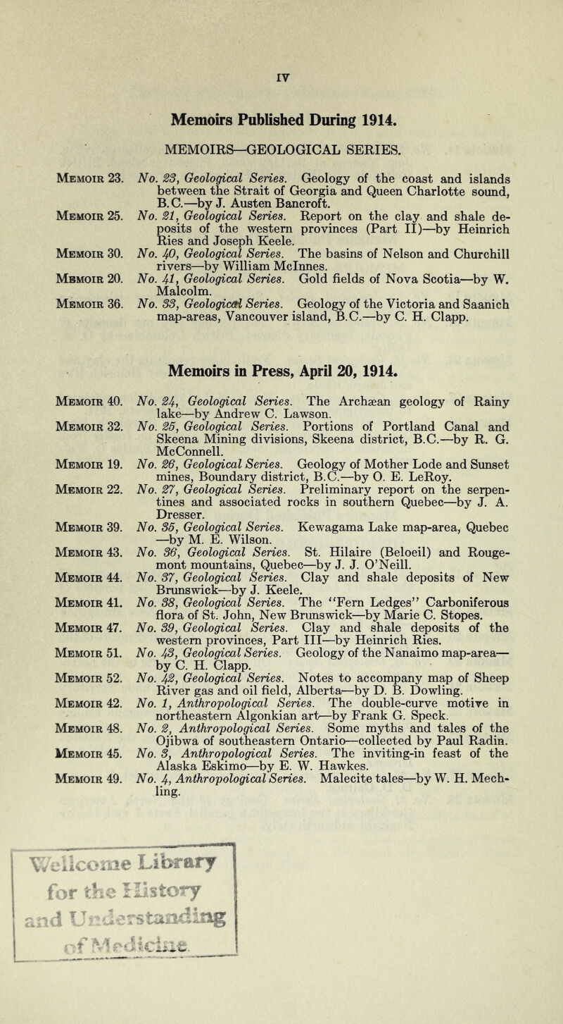 Memoirs Published During 1914. MEMOIRS—GEOLOGICAL SERIES. Memoir 23. No. 23, Geological Series. Geology of the coast and islands between the Strait of Georgia and Queen Charlotte sound, B.G.—^by J. Austen Bancroft. Memoir 25. No. 21, Geological Series. Report on the clay and shale de- posits of the western provinces (Part II)—by Heinrich Ries and Joseph Keele. Memoir 30. No. jp. Geological Series. The basins of Nelson and Churchill rivers—by William Mclnnes. Memoir 20. No. 4-1, Geological Series. Gold fields of Nova Scotia—by W. Malcolm. Memoir 36. No. S3, Geologic(fi Series. Geology of the Victoria and Saanich map-areas, Vancouver island, B.C.—by C. H. Clapp. Memoir 40. Memoir 32. Memoir 19. Memoir 22. Memoir 39. Memoir 43. Memoir 44. Memoir 41. Memoir 47. Memoir 51. Memoir 52. Memoir 42. Memoir 48. Memoir 45. Memoir 49. Memoirs in Press, April 20,1914. No. 24, Geological Series. The Archaean geology of Rainy lake—by Andrew C. Lawson. No. 25, Geological Series. Portions of Portland Canal and Skeena Mining divisions, Skeena district, B.C.—by R. G. McConnell. No. 26, Geological Series. Geology of Mother Lode and Sunset mines, Boundary district, B.C.—by O. E. LeRoy. No. p'. Geological Series. Preliminary report on the serpen- tines and associated rocks in southern Quebec—by J. A. Dresser. No. 36, Geological Series. Kewagama Lake map-area, Quebec —^by M. E. Wilson. No. 36, Geological Series. St. Hilaire (Beloeil) and Rouge- mont mountains, Quebec—by J. J. O’Neill. No. 37, Geological Series. Clay and shale deposits of New Brunswick—by J. Keele. No. 38, Geological Series. The “Fern Ledges” Carboniferous flora of St. John, New Brunswick—by Marie C. Stopes. No. 39, Geological Series. Clay and shale deposits of the western provinces. Part III—by Heinrich Ries. No. JfS, Geological Series. Geology of the Nanaimo map-area— by C. H. Clapp. No. 42, Geological Series. Notes to accompany map of Sheep River gas and oil field, Alberta—by D. B. Dowling. No. 1, Anthropological Series. The double-curve motive in northeastern Algonkian art—by Frank G. Speck. No. 2, Anthropological Series. Some myths and tales of the Ojibwa of southeastern Ontario—collected by Paul Radin. No. 3, Anthropological Series. The inviting-in feast of the Alaska Eskimo—by E. W. Hawkes. No. 4, Anthropological Series. Malecite tales—by W. H. Mech- ling. V ciicome Library for th History f d U i-staading ■:f M - • 5i.cLie.