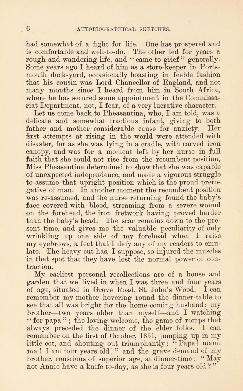 had somewhat of a fight for life. One has prospered and is comfortable and well-to-do. The other led for years a rough and wandering life, and “ came to grief ” generally. Some years ago I heard of him as a store-keeper in Ports- mouth dock-yard, occasionally boasting in feeble fashion that his cousin was Lord Chancellor of England, and not many months since I heard from him in South Africa, where he has secured some appointment in the Commissa- riat Department, not, I fear, of a very lucrative character. Let us come back to Pheasantina, who, I am told, was a delicate and somewhat fractious infant, giving to both father and mother considerable cause for anxiety. Her first attempts at rising in the world were attended with disaster, for as she was lying in a cradle, with carved iron canopy, and was for a moment left by her nurse in full faith that she could not rise from the recumbent position, Miss Pheasantina determined to show that she was capable of unexpected independence, and made a vigorous struggle to assume that upright position which is the proud prero- gative of man. In another moment the recumbent position was re-assumed, and the nurse returning found the baby’s face covered with blood, streaming from a severe wound on the forehead, the iron fretwork having proved harder than the baby’s head. The scar remains down to the pre- sent time, and gives me the valuable peculiarity of only wrinkling up one side of my forehead when I raise my eyebrows, a feat that I defy any of my readers to emu- late. The heavy cut has, I suppose, so injured the muscles in that spot that they have lost the normal power of con- traction. My earliest personal recollections are of a house and garden that we lived in when I was three and four years of age, situated in Grove Poad, St. John’s Wood. I can remember my mother hovering round the dinner-table to see that all was bright for the home-coming husband; my brother—two years older than myself—and I watching “ for papa ” ; the loving welcome, the game of romps that always preceded the dinner of the elder folks. I can remember on the first of October, 1851, jumping up in my little cot, and shouting out triumphantly: ‘‘Papa! mam- ma I I am four years old ! ” and the grave demand of my brother, conscious of superior age, at dinner-time : “ May not Annie have a knife to-day, as she is four years old ? ”