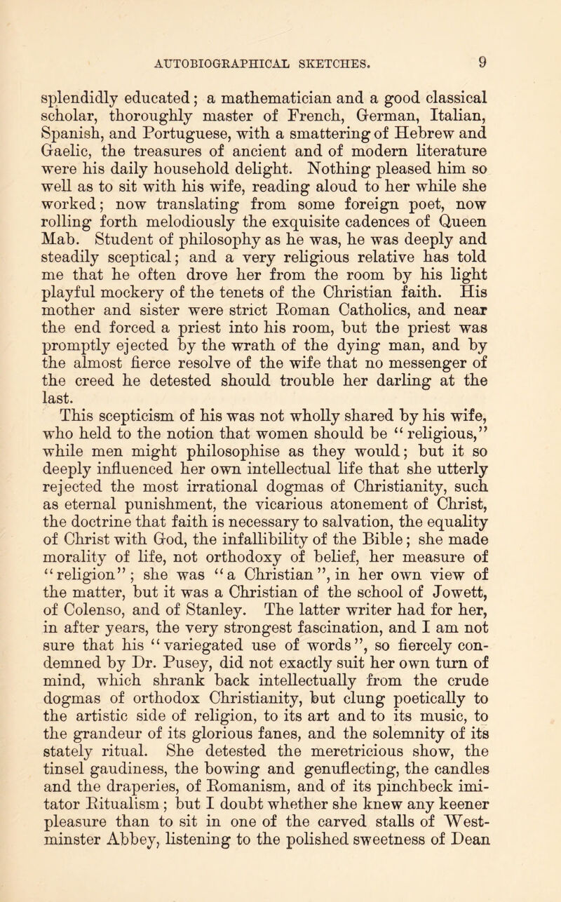 splendidly educated; a mathematician and a good classical scholar, thoroughly master of French, German, Italian, Spanish, and Portuguese, with a smattering of Hebrew and Gaelic, the treasures of ancient and of modern literature were his daily household delight. Nothing pleased him so well as to sit with his wife, reading aloud to her while she worked; now translating from some foreign poet, now rolling forth melodiously the exquisite cadences of Queen Mab. Student of philosophy as he was, he was deeply and steadily sceptical; and a very religious relative has told me that he often drove her from the room by his light playful mockery of the tenets of the Christian faith. His mother and sister were strict Poman Catholics, and near the end forced a priest into his room, but the priest was promptly ejected by the wrath of the dying man, and by the almost fierce resolve of the wife that no messenger of the creed he detested should trouble her darling at the last. This scepticism of his was not wholly shared by his wife, who held to the notion that women should be “ religious,” while men might philosophise as they would; but it so deeply influenced her own intellectual life that she utterly rejected the most irrational dogmas of Christianity, such as eternal punishment, the vicarious atonement of Christ, the doctrine that faith is necessary to salvation, the equality of Christ with God, the infallibility of the Bible; she made morality of life, not orthodoxy of belief, her measure of “religion”; she was “a Christian ”, in her own view of the matter, but it was a Christian of the school of Jowett, of Colenso, and of Stanley. The latter writer had for her, in after years, the very strongest fascination, and I am not sure that his “variegated use of words”, so fiercely con- demned by Dr. Pusey, did not exactly suit her own turn of mind, which shrank back intellectually from the crude dogmas of orthodox Christianity, but clung poetically to the artistic side of religion, to its art and to its music, to the grandeur of its glorious fanes, and the solemnity of its stately ritual. She detested the meretricious show, the tinsel gaudiness, the bowing and genuflecting, the candles and the draperies, of Pomanism, and of its pinchbeck imi- tator Pitualism; but I doubt whether she knew any keener pleasure than to sit in one of the carved stalls of West- minster Abbey, listening to the polished sweetness of Dean