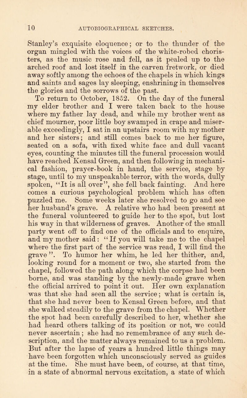 Stanley’s exquisite eloquence; or to the thunder of the organ mingled with the voices of the white-robed choris- ters, as the music rose and fell, as it pealed up to the arched roof and lost itself in the carven fretwork, or died away softly among the echoes of the chapels in which kings and saints and sages lay sleeping, enshrining in themselves the glories and the sorrows of the past. To return to October, 1852. On the day of the funeral my elder brother and I were taken back to the house where my father lay dead, and while my brother went as chief mourner, poor little boy swamped in crape and miser- able exceedingly, I sat in an upstairs room with my mother and her sisters; and still comes back to me her figure, seated on a sofa, with fixed white face and dull vacant eyes, counting the minutes till the funeral procession would have reached Kensal Grreen, and then following in mechani- cal fashion, prayer-book in hand, the service, stage by stage, until to my unspeakable terror, with the words, dully spoken, “It is all over”, she fell back fainting. And here comes a curious psychological problem which has often puzzled me. Some weeks later she resolved to go and see her husband’s grave. A relative who had been present at the funeral volunteered to guide her to the spot, but lost his way in that wilderness of graves. Another of the small party went ofi to find one of the officials and to enquire, and my mother said; “If you will take me to the chapel where the first part of the service was read, I will find the grave ”. To humor her whim, he led her thither, and, looking round for a moment or two, she started from the chapel, followed the path along which the corpse had been borne, and was standing by the newly-made grave when the official arrived to point it out. Her own explanation was that she had seen all the service; what is certain is, that she had never been to Kensal Green before, and that she walked steadily to the grave from the chapel. Whether the spot had been carefully described to her, whether she had heard others talking of its position or not, we could never ascertain ; she had no remembrance of any such de- scription, and the matter always remained to us a problem. But after the lapse of years a hundred little things may have been forgotten which unconsciously served as guides at the time. She must have been, of course, at that time, in a state of abnormal nervous excitation, a state of which