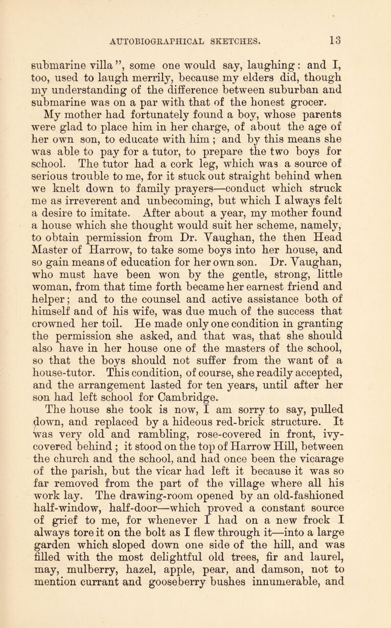 submarine villa ”, some one would say, laughing: and I, too, used to laugh merrily, because my elders did, though my understanding of the difference between suburban and submarine was on a par with that of the honest grocer. My mother had fortunately found a boy, whose parents were glad to place him in her charge, of about the age of her own son, to educate with him ; and by this means she was able to pay for a tutor, to prepare the two boys for school. The tutor had a cork leg, which was a source of serious trouble to me, for it stuck out straight behind when we knelt down to family prayers—conduct which struck me as irreverent and unbecoming, but which I always felt a desire to imitate. After about a year, my mother found a house which she thought would suit her scheme, namely, to obtain permission from Dr. Vaughan, the then Head Master of Harrow, to take some boys into her house, and so gain means of education for her own son. Dr. Vaughan, who must have been won by the gentle, strong, little woman, from that time forth became her earnest friend and helper; and to the counsel and active assistance both of himself and of his wife, was due much of the success that crowned her toil. He made only one condition in granting the permission she asked, and that was, that she should also have in her house one of the masters of the school, so that the boys should not suffer from the want of a house-tutor. This condition, of course, she readily accepted, and the arrangement lasted for ten years, until after her son had left school for Cambridge. The house she took is now, I am sorry to say, pulled ^own, and replaced by a hideous red-brick structure. It was very old and rambling, rose-covered in front, ivy- covered behind ; it stood on the top of Harrow Hill, between the church and the school, and had once been the vicarage of the parish, but the vicar had left it because it was so far removed from the part of the village where all his work lay. The drawing-room opened by an old-fashioned half-window, half-door—which proved a constant source of grief to me, for whenever I had on a new frock I always tore it on the bolt as I flew through it—into a large garden which sloped down one side of the hill, and was filled with the most delightful old trees, fir and laurel, may, mulberry, hazel, apple, pear, and damson, not to mention currant and gooseberry bushes innumerable, and