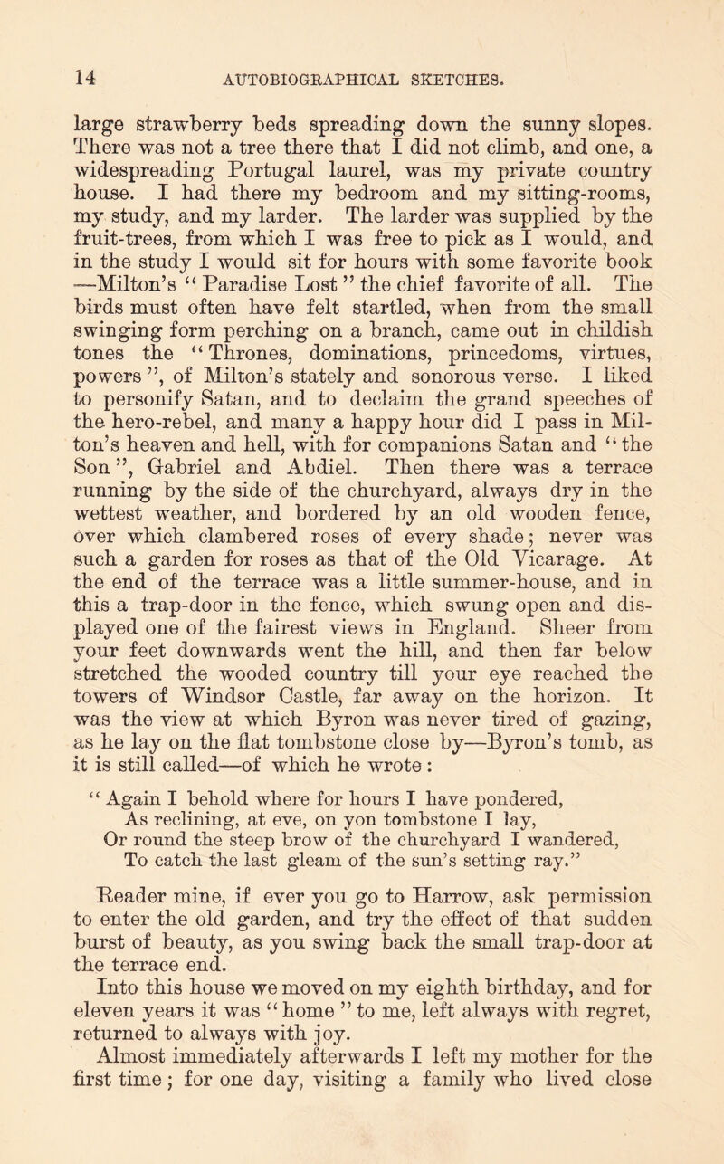 large strawberry beds spreading down the sunny slopes. There was not a tree there that I did not climb, and one, a widespreading Portugal laurel, was my private country house. I had there my bedroom and my sitting-rooms, my study, and my larder. The larder was supplied by the fruit-trees, from which I was free to pick as I would, and in the study I would sit for hours with some favorite book -—Milton’s ‘‘ Paradise Lost ” the chief favorite of all. The birds must often have felt startled, when from the small swinging form perching on a branch, came out in childish tones the “ Thrones, dominations, princedoms, virtues, powers ”, of Milton’s stately and sonorous verse. I liked to personify Satan, and to declaim the grand speeches of the hero-rebel, and many a happy hour did I pass in Mil- ton’s heaven and hell, with for companions Satan and “ the Son ”, Gabriel and Abdiel. Then there was a terrace running by the side of the churchyard, always dry in the wettest weather, and bordered by an old wooden fence. Over which clambered roses of every shade; never was such a garden for roses as that of the Old Vicarage. At the end of the terrace was a little summer-house, and in this a trap-door in the fence, which swung open and dis- played one of the fairest views in England. Sheer from your feet downwards went the hill, and then far below stretched the wooded country till your eye reached the towers of Windsor Castle, far away on the horizon. It was the view at which Byron was never tired of gazing, as he lay on the flat tombstone close by—Byron’s tomb, as it is still called—of which he wrote : ‘ ‘ Again I behold where for hours I have pondered, As reclining, at eve, on yon tombstone I lay, Or round the steep brow of the churchyard I wandered. To catch the last gleam of the sun’s setting ray.” Leader mine, if ever you go to Harrow, ask permission to enter the old garden, and try the effect of that sudden burst of beauty, as you swing back the small trap-door at the terrace end. Into this house we moved on my eighth birthday, and for eleven years it was home ” to me, left always with regret, returned to always with joy. Almost immediately afterwards I left my mother for the first time; for one day, visiting a family who lived close