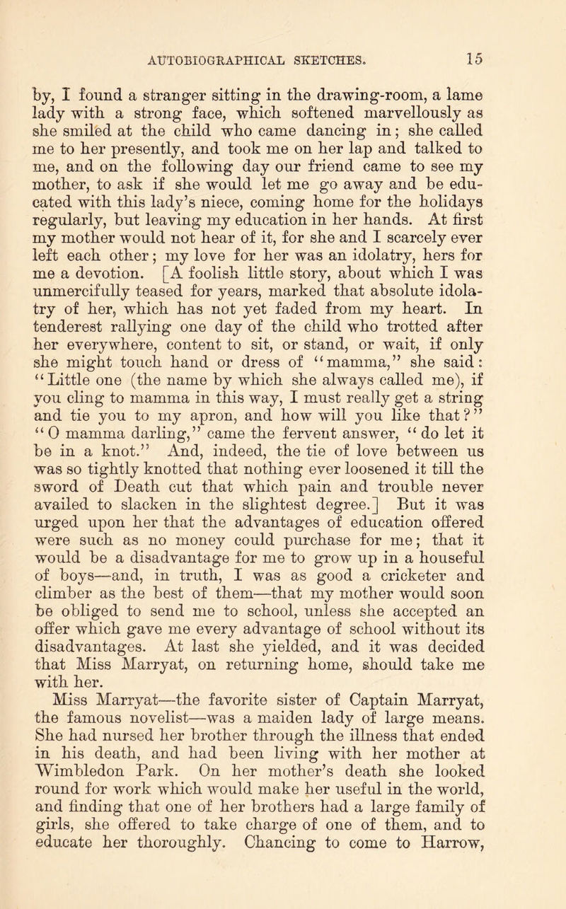 by, I found a stranger sitting in tbe drawing-room, a lame lady with a strong face, which softened marvellously as she smiled at the child who came dancing in; she called me to her presently, and took me on her lap and talked to me, and on the following day our friend came to see my mother, to ask if she would let me go away and be edu- cated with this lady’s niece, coming home for the holidays regularly, but leaving my education in her hands. At first my mother would not hear of it, for she and I scarcely ever left each other; my love for her was an idolatry, hers for me a devotion. [A foolish little story, about which I was unmercifully teased for years, marked that absolute idola- try of her, which has not yet faded from my heart. In tenderest rallying one day of the child who trotted after her everywhere, content to sit, or stand, or wait, if only she might touch hand or dress of “mamma,” she said: “Little one (the name by which she always called me), if you cling to mamma in this way, I must really get a string and tie you to my apron, and how will you like that?” “ 0 mamma darling,” came the fervent answer, “ do let it be in a knot.” And, indeed, the tie of love between us was so tightly knotted that nothing ever loosened it till the sword of Death cut that which pain and trouble never availed to slacken in the slightest degree.] But it was urged upon her that the advantages of education offered were such as no money could purchase for me; that it would be a disadvantage for me to grow up in a houseful of boys—and, in truth, I was as good a cricketer and climber as the best of them—that my mother would soon be obliged to send me to school, unless she accepted an offer which gave me every advantage of school without its disadvantages. At last she yielded, and it was decided that Miss Marryat, on returning home, should take me with her. Miss Marryat—-the favorite sister of Captain Marryat, the famous novelist—was a maiden lady of large means. She had nursed her brother through the illness that ended in his death, and had been living with her mother at Wimbledon Park. On her mother’s death she looked round for work which would make her useful in the world, and finding that one of her brothers had a large family of girls, she offered to take charge of one of them, and to educate her thoroughly. Chancing to come to Harrow,