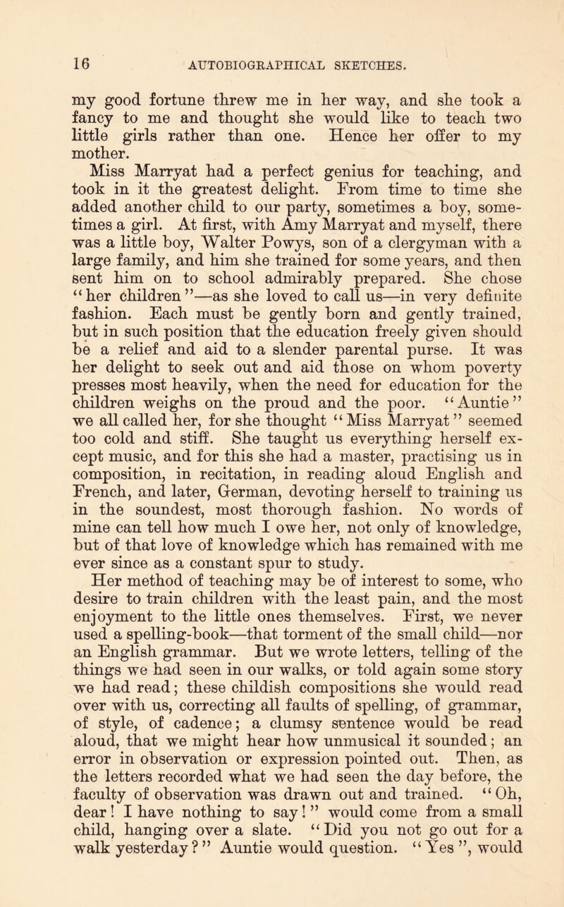 my good fortune threw me in her way, and she took a fancy to me and thought she would like to teach two little girls rather than one. Hence her olfer to my mother. Miss Marryat had a perfect genius for teaching, and took in it the greatest delight. From time to time she added another child to our party, sometimes a hoy, some- times a girl. At first, with Amy Marryat and myself, there was a little boy, Walter Powys, son of a clergyman with a large family, and him she trained for some years, and then sent him on to school admirably prepared. She chose “her children”—-as she loved to call us—in very defiriite fashion. Each must be gently born and gently trained, but in such position that the education freely given should be a relief and aid to a slender parental purse. It was her delight to seek out and aid those on whom poverty presses most heavily, when the need for education for the children weighs on the proud and the poor. “Auntie” we all called her, for she thought “Miss Marryat ” seemed too cold and stiff. She taught us everything herself ex- cept music, and for this she had a master, practising us in composition, in recitation, in reading aloud English and French, and later, Grerman, devoting herself to training us in the soundest, most thorough fashion. No words of mine can tell how much I owe her, not only of knowledge, but of that love of knowledge which has remained with me ever since as a constant spur to study. Her method of teaching may be of interest to some, who desire to train children with the least pain, and the most enjoyment to the little ones themselves. First, we never used a spelling-book—that torment of the small child—nor an English grammar. But we wrote letters, telling of the things we had seen in our walks, or told again some story we had read; these childish compositions she would read over with us, correcting all faults of spelling, of grammar, of style, of cadence; a clumsy sentence would be read aloud, that we might hear how unmusical it sounded; an error in observation or expression pointed out. Then, as the letters recorded what we had seen the day before, the faculty of observation was drawn out and trained. “Oh, dear I I have nothing to say! ” would come from a small child, hanging over a slate. “ Did you not go out for a walk yesterday ? ” Auntie would question. “ Yes ”, would