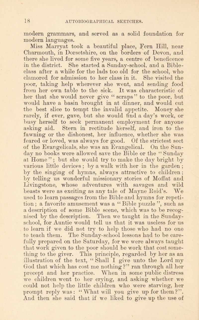 modern grammars, and served as a solid foundation for modern languages. Miss Marryat took a beautiful place, Fern Hill, near Charmouth, in Dorsetshire, on the borders of Devon, and there she lived for some five years, a centre of beneficence in the district. She started a Sunday-school, and a Bible- class after a while for the lads too old for the school, who clamored for admission to her class in it. She visited the poor, taking help wherever she went, and sending food from her own table to the sick. It was characteristic of her that she would never give “ scraps” to the poor, but would have a basin brought in at dinner, and would cut the best slice to tempt the invalid appetite. Money she rarely, if ever, gave, but she would find a day’s work, or busy herself to seek permanent employment for anyone asking aid. Stern in rectitude herself, and iron to the fawning or the dishonest, her influence, whether she was feared or loved, was always for good. Of the strictest sect of the Evangelicals, she was an Evangelical. On the Sun- day no books were allowed save the Bible or the “ Sunday at Home ” ; but she would try to make the day bright by various little devices ; by a walk with her in the garden ; by the singing of hymns, always attractive to children; by telling us wonderful missionary stories of Moffat and Livingstone, whose adventures with savages and wild beasts were as exciting as any tale of Mayne Eeid’s. We used to learn passages from the Bible and hymns for repeti- tion ; a favorite amusement was a “ Bible puzzle ”, such as a description of some Bible scene, which was to be recog- nised by the description. Then we taught in the Sunday- school, for Auntie would tell us that it was useless for us to learn if we did not try to help those who had no one to teach them. The Sunday-school lessons had to be care- fully prepared on the Saturday, for we were always taught that work given to the poor should be work that cost some- thing to the giver. This principle, regarded by her as an illustration of the text, ‘‘ Shall I give unto the Lord my God that which has cost me nothing ?” ran through all her precept and her practice. When in some public distress we children went to her crying, and asking whether we could not help the little children who were starving, her prompt reply was : “ What will you give up for them?”. And then she said that if we liked to give up the use of