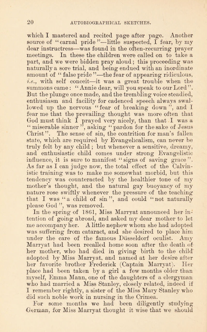 wliicli I mastered and recited page after page. Another source of ‘‘carnal pride”—little suspected, I fear, by my dear instructress—was found in the often-recurring prayer meetings. In these the children were called on to take a part, and we were bidden pray aloud; this proceeding was naturally a sore trial, and being endued with an inordinate amount of “ false pride ”—the fear of appearing ridiculous, i.e., with self conceit—it was a great trouble when the summons came : “ Annie dear, will you speak to our Lord ”. But the plunge once made, and the trembling voice steadied, enthusiasm and facility for cadenced speech always swal- lowed up the nervous “fear of breaking down”, and I fear me that the prevailing thought was more often that God must think I prayed very nicely, than that I was a “ miserable sinner ”, asking “pardon for the sake of Jesus Christ”. The sense of sin, the contrition for man’s fallen state, which are required by Evangelicalism, can never be truly felt by any child ; but whenever a sensitive, dreamy, and enthusiastic child comes under strong Evangelistic influence, it is sure to manifest “ signs of saving grace”. As far as I can judge now, the total effect of the Calvin- istic training was to make me somewhat morbid, but this tendency was counteracted by the healthier tone of my mother’s thought, and the natural gay buoyancy of my nature rose swiftly whenever the pressure of the teaching that I was “a child of sin”, and could “not naturally please God ”, was removed. In the spring of 1861, Miss Marryat announced her in- tention of going abroad, and asked m3^ dear mother to let me accompany her. A little nephew whom she had adopted was suffering from cataract, and she desired to place him under the care of the famous Diisseldorf oculist. Ani} Marrj^at had been recalled home soon after the death of her mother, who had died in giving birth to the child adopted by Miss Marryat, and named at her desire after her favorite brother Frederick (Captain Marrj^at). Her place had been taken by a girl a few months older than myself, Emma Mann, one of the daughters of a clergyman who had married a Miss Stanle}^, closely related, indeed if I remember rightly, a sister of the Miss Mary Stanley who did such noble wnrk in nursing in the Crimea. For some months we had been diligently studying German, for Miss Marryat thought it wise that we should