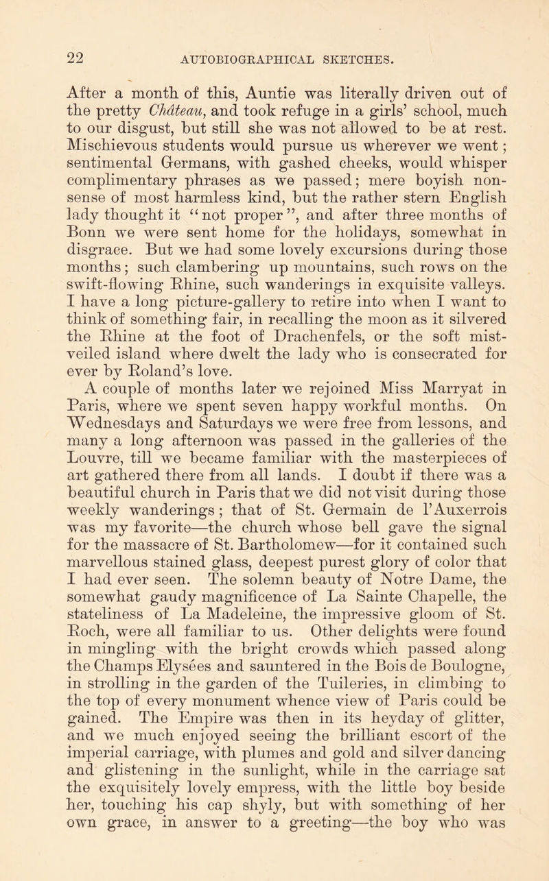 After a montli of this, Auntie was literally driven out of the pretty Chateau, and took refuge in a girls’ school, much to our disgust, hut still she was not allowed to he at rest. Mischievous students would pursue us wherever we went; sentimental Grermans, with gashed cheeks, would whisper complimentary phrases as we passed; mere boyish non- sense of most harmless kind, but the rather stern English lady thought it “not proper”, and after three months of Bonn we were sent home for the holidays, somewhat in disgrace. But we had some lovely excursions during those months; such clambering up mountains, such rows on the swift-flowing Bhine, such wanderings in exquisite valleys. I have a long picture-gallery to retire into when I want to think of something fair, in recalling the moon as it silvered the Bhine at the foot of Drachenfels, or the soft mist- veiled island where dwelt the lady who is consecrated for ever by Boland’s love. A couple of months later we rejoined Miss Marryat in Paris, where we spent seven happy workful months. On Wednesdays and Saturdays we were free from lessons, and many a long afternoon was passed in the galleries of the Louvre, till we became familiar with the masterpieces of art gathered there from all lands. I doubt if there was a beautiful church in Paris that we did not visit during those weekly wanderings ; that of St. Germain de I’Auxerrois was my favorite—the church whose bell gave the signal for the massacre of St. Bartholomew—for it contained such marvellous stained glass, deepest purest glory of color that I had ever seen. The solemn beauty of Notre Dame, the somewhat gaudy magnificence of La Sainte Chapelle, the stateliness of La Madeleine, the impressive gloom of St. Boch, were all familiar to us. Other delights were found in mingling with the bright crowds which passed along the Champs Elysees and sauntered in the Boisde Boulogne, in strolling in the garden of the Tnileries, in climbing to the top of every monument whence view of Paris could be gained. The Empire was then in its heyday of glitter, and we much enjoyed seeing the brilliant escort of the imperial carriage, with plumes and gold and silver dancing and glistening in the sunlight, while in the carriage sat the exquisitely lovely empress, with the little boy beside her, touching his cap shyly, but with something of her own grace, in answer to a greeting—the boy who was