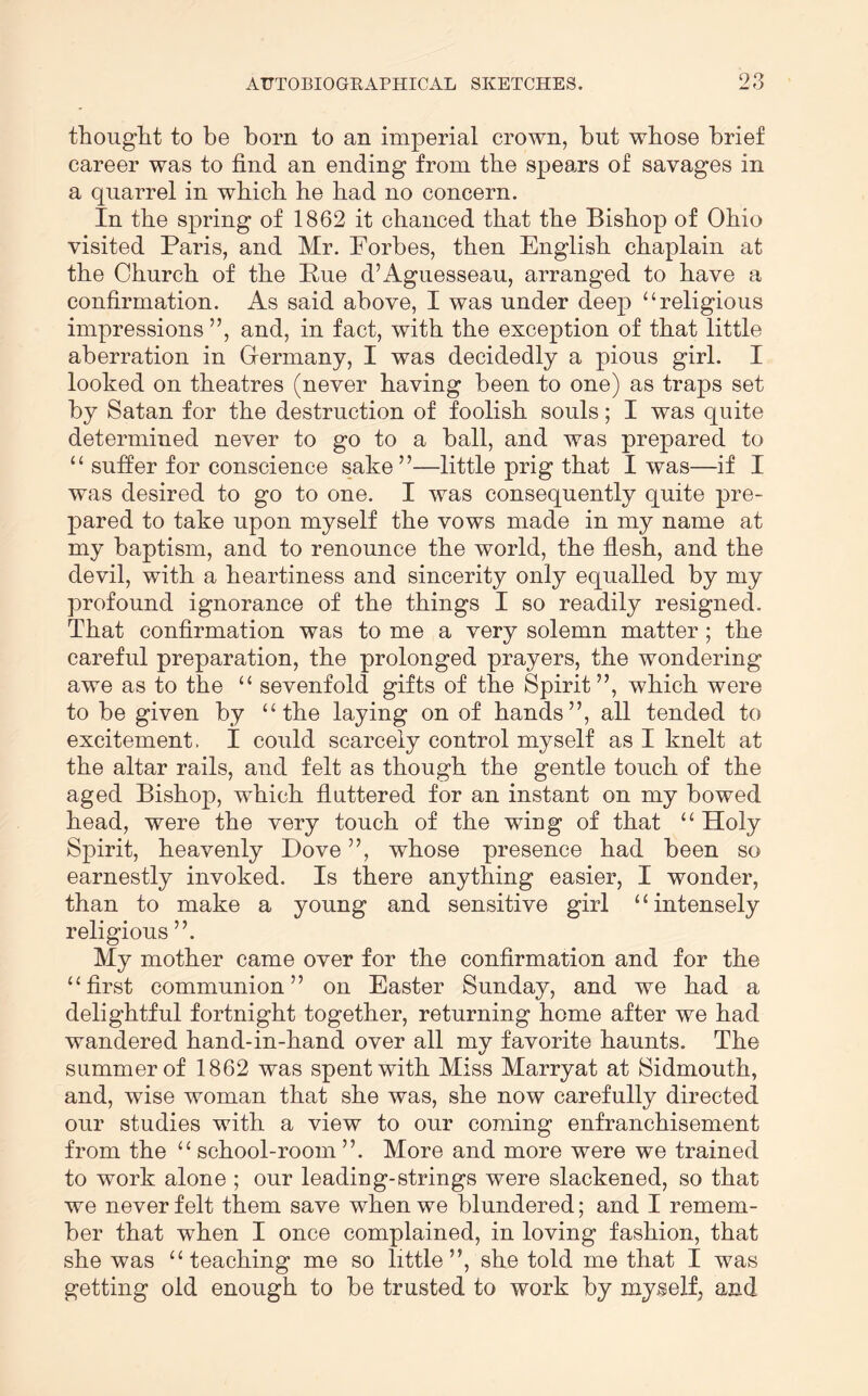 O thouglit to be born to an imperial crown, but whose brief career was to find an ending from the spears of savages in a quarrel in which he had no concern. In the spring of 1862 it chanced that the Bishop of Ohio visited Paris, and Mr. Forbes, then English chaplain at the Church of the Pue d’Aguesseau, arranged to have a confirmation. As said above, I was under deep “religious impressions ”, and, in fact, with the exception of that little aberration in Grermany, I was decidedly a pious girl. I looked on theatres (never having been to one) as traps set by Satan for the destruction of foolish souls; I was quite determined never to go to a ball, and was prepared to “ suffer for conscience sake”—little prig that I was—if I was desired to go to one. I was consequently quite pre- pared to take upon myself the vows made in my name at my baptism, and to renounce the world, the flesh, and the devil, with a heartiness and sincerity only equalled by my profound ignorance of the things I so readily resigned. That confirmation was to me a very solemn matter; the careful preparation, the prolonged prayers, the wondering awe as to the “ sevenfold gifts of the Spirit”, which were to be given by “the laying on of hands”, all tended to excitement. I could scarcely control myself as I knelt at the altar rails, and felt as though the gentle touch of the aged Bishop, which fluttered for an instant on my bowed head, were the very touch of the wing of that “ Holy Spirit, heavenly Dove ”, whose presence had been so earnestly invoked. Is there anything easier, I wonder, than to make a young and sensitive girl “intensely religious ”. My mother came over for the confirmation and for the “first communion” on Easter Sunday, and we had a delightful fortnight together, returning home after we had wandered hand-in-hand over all my favorite haunts. The summer of 1862 was spent with Miss Marryat at Sidmouth, and, wise woman that she was, she now carefully directed our studies with a view to our coming enfranchisement from the “ school-room ”. More and more were we trained to work alone ; our leading-strings were slackened, so that we never felt them save when we blundered; and I remem- ber that when I once complained, in loving fashion, that she was “teaching me so little”, she told me that I was getting old enough to be trusted to work by myself, and