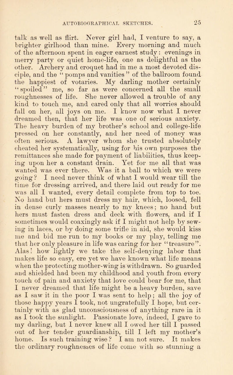 talk as well as flirt. Never girl had, I venture to say, a brighter girlhood than mine. Every morning and much of the afternoon spent in eager earnest study: evenings in merry party or quiet home-life, one as delightful as the other. Archery and croquet had in me a most devoted dis- ciple, and the “ pomps and vanities ” of the ballroom found the happiest of votaries. My darling mother certainly “spoiled” me, so far as were concerned all the small roughnesses of life. She never allowed a trouble of any kind to touch me, and cared only that all worries should fall on her, all joys on me. I know now what I never dreamed then, that her life was one of serious anxiety. The heavy burden of my brother’s school and college-life pressed on her constantly, and her need of money was often serious. A lawyer whom she trusted absolutely cheated her systematically, using for his own purposes the remittances she made for payment of liabilities, thus keep- ing upon her a constant drain. Yet for me all that was wanted was ever there. Was it a ball to which we were going ? I need never think of what I would wear till the time for dressing arrived, and there laid out ready for me was all I wanted, every detail complete from top to toe. No hand but hers must dress my hair, which, loosed, fell in dense curly masses nearly to my knees; no hand but hers must fasten dress and deck with flowers, and if I sometimes would coaxingly ask if I might not help by sew- ing in laces, or by doing some trifle in aid, she would kiss me and bid me run to my books or my play, telling me that her only pleasure in life was caring for her “treasure”. Alas 1 how lightly we take the self-denying labor that makes life so easy, ere yet we have known what life means when the protecting mother-wing is withdrawn. So guarded and shielded had been my childhood and youth from every touch of pain and anxiety that love could bear for me, that I never dreamed that life might be a heavy burden, save as I saw it in the poor I was sent to help; all the joy of those happy years I took, not ungratefully I hope, but cer- tainly with as glad unconsciousness of anything rare in it as I took the sunlight. Passionate love, indeed, I gave to my darling, but I never knew all I owed her till I passed out of her tender guardianship, till I left my mother’s home. Is such training wise ? I am not sure. It makes the ordinary roughnesses of life come with so stunning a