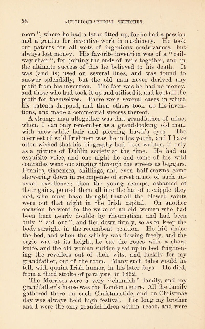 room ”, where he had a lathe fitted up, for he had a passion and a genius for inventive work in machinery. He took out patents for all sorts of ingenious contrivances, but always lost money. His favorite invention was of a “rail- way chair”, for joining the ends of rails together, and in the ultimate success of this he believed to his death. It was (and is) used on several lines, and was found to answer splendidly, but the old man never derived any profit from his invention. The fact was he had no money, and those who had took it up and utilised it, and kept all the profit for themselves. There were several cases in which his patents dropped, and then others took up his inven- tions, and made a commercial success thereof. A strange man altogether was that grandfather of mine, whom I can only remember as a grand-looking old man, with snow-white hair and piercing hawk’s eyes. The merriest of wild Irishmen was he in his youth, and I have often wished that his biography had been written, if only as a picture of Dublin society at the time. He had an exquisite voice, and one night he and some of his wild comrades went out singing through the streets as beggars. Pennies, sixpences, shillings, and even half-crowns came showering down in recompense of street music of such un- usual excellence; then the young scamps, ashamed of their gains, poured them all into the hat of a cripple they met, who must have thought that all the blessed saints were out that night in the Irish capital. On another occasion he went to the wake of an old woman who had been bent nearly double by rheumatism, and had been duly “ laid out ”, and tied down firmly, so as to keep the body straight in the recumbent position. He hid under the bed, and when the whisky was flowing freely, and the orgie was at its height, he cut the ropes with a sharp knife, and the old woman suddenly sat up in bed, frighten- ing the revellers out of their wits, and, luckily for my grandfather, out of the room. Many such tales would he tell, with quaint Irish humor, in his later days. He died, from a third stroke of paralysis, in 1862. The Morrises were a very “clannish” family, and my grandfather’s house was the London centre. All the family gathered there on each Christmastide, and on Christmas day was always held high festival. For long my brother and I were the only grandchildren within reach, and were