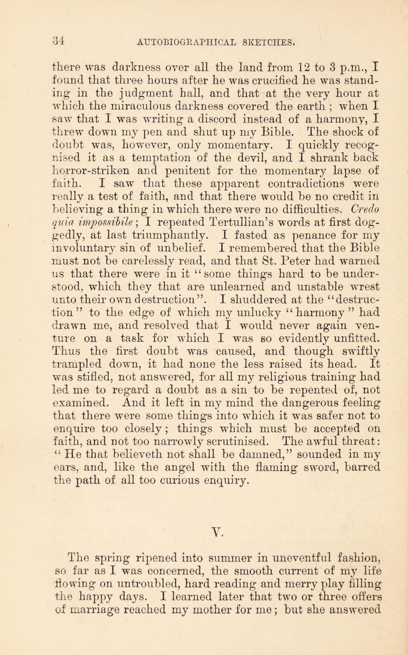 there was darkness over all the land from 12 to 3 p.m., I found that three hours after he was crucified he was stand- ing in the judgment hall, and that at the very hour at which the miraculous darkness covered the earth ; when I saw that I was writing a discord instead of a harmony, I threw down my j^en and shut up my Bible. The shock of doubt was, however, only momentary. I quickly recog- nised it as a temptation of the devil, and I shrank back horror-striken and penitent for the momentary lapse of faith. I saw that these apparent contradictions were really a test of faith, and that there would be no credit in believing a thing in which there were no difficulties. Credo quia impossihile; I repeated Tertullian’s words at first dog- gedly, at last triumphantly, I fasted as penance for my involuntary sin of unbelief. I remembered that the Bible must not be carelessly read, and that St. Peter had warned us that there were in it “some things hard to be under- stood, which they that are unlearned and unstable wrest unto their own destruction”. I shuddered at the “destruc- tion ” to the edge of which my unlucky “harmony ” had drawn me, and resolved that I would never again ven- ture on a task for which I was so evidently unfitted. Thus the first doubt was caused, and though swiftly trampled down, it had none the less raised its head. It was stifled, not answered, for all my religious training had led me to regard a doubt as a sin to be repented of, not examined. And it left in my mind the dangerous feeling that there were some things into which it was safer not to enquire too closely; things which must be accepted on faith, and not too narrowly scrutinised. The awful threat : “ He that believeth not shall be damned,” sounded in my ears, and, like the angel with the flaming sword, barred the path of all too curious enquiry. V. The spring ripened into summer in uneventful fashion, so far as I was concerned, the smooth current of my life flowing on untroubled, hard reading and merry play filling the happy days. I learned later that two or three offers of marriage reached my mother for me; but she answered