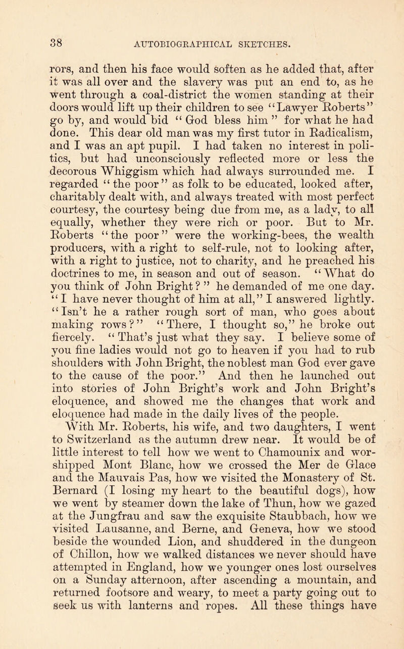 rors, and then his face would Soften as he added that, after it was all over and the slavery was put an end to, as he went through a coal-district the women standing at their doors would lift up their children to see “Lawyer Koherts” go by, and would bid “ God bless him ” for what he had done. This dear old man was my first tutor in Radicalism, and I was an apt pupil. I had taken no interest in poli- tics, but had unconsciously reflected more or less the decorous Whiggism which had always surrounded me. I regarded “ the poor” as folk to be educated, looked after, charitably dealt with, and always treated with most perfect courtesy, the courtesy being due from me, as a lady, to all equally, whether thej^ were rich or poor. But to Mr. Roberts “the poor” were the working-bees, the wealth producers, with a right to self-rule, not to looking after, with a right to justice, not to charity, and he preached his doctrines to me, in season and out of season. “AYhat do you think of John Bright ? ” he demanded of me one day. “ I have never thought of him at all,” I answered lightly. “Isn’t he a rather rough sort of man, who goes about making rows?” “There, I thought so,” he broke out fiercely. “ That’s just what they say. I believe some of you fine ladies would not go to heaven if you had to rub shoulders with John Bright, the noblest man God ever gave to the cause of the poor.” And then he launched out into stories of John Bright’s work and John Bright’s eloquence, and showed me the changes that work and eloquence had made in the daily lives of the people. With Mr. Roberts, his wife, and two daughters, I went to Switzerland as the autumn drew near. It would be of little interest to tell how we went to Chamounix and wor- shipped Mont Blanc, how we crossed the Mer de Glace and the Mauvais Pas, how we visited the Monastery of St. Bernard (I losing my heart to the beautiful dogs), how we went by steamer down the lake of Thun, how we gazed at the Jungfrau and saw the exquisite Staubbach, how we visited Lausanne, and Berne, and Geneva, how we stood beside the wounded Lion, and shuddered in the dungeon of Chillon, how we walked distances we never should have attempted in England, how we younger ones lost ourselves on a Sunday afternoon, after ascending a mountain, and returned footsore and weary, to meet a party going out to seek us with lanterns and ropes. All these things have