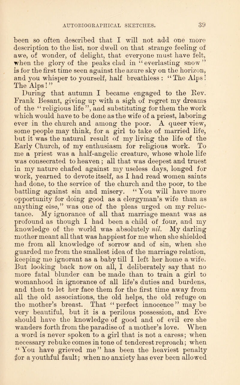 been so often described tbat I will not add one more description to the list, nor dwell on tbat strange feeling of awe, of wonder, of delight, that everyone must have felt, when the glory of the peaks clad in “everlasting snow” is for the first time seen against the azure sky on the horizon, and you whisper to yourself, half breathless : “ The Alps ! The Alps I” During that autumn I became engaged to the Rev. Frank Besant, giving up with a sigh of regret my dreams of the “ religious life ”, and substituting for them the work which would have to be done as the wife of a priest, laboring ever in the church and among the poor. A queer view, some people may think, for a girl to take of married life, but it was the natural result of my living the life of the Early Church, of my enthusiasm for religious work. To me a priest was a half-angelic creature, whose whole life was consecrated to heaven ; all that was deepest and truest in my nature chafed against my useless days, longed for work, yearned to devote itself, as I had read women saints had done, to the service of the church and the poor, to the battling against sin and misery. “You will have more opportunity for doing good as a clergyman’s wife than as anything else,” was one of the pleas urged on my reluc- tance. My ignorance of all that marriage meant was as profound as though I had been a child of four, and my knowledge of the world was absolutely nil. My darling mother meant all that was happiest for me when she shielded me from all knowledge of sorrow and of sin, when she guarded me from the smallest idea of the marriage relation, keeping me ignorant as a baby till I left her home a wife. But looking back now on all, I deliberately say that no more fatal blunder can be made than to train a girl to womanhood in ignorance of all life’s duties and burdens, and then to let her face them for the first time away from all the old associations, the old helps, the old refuge on the mother’s breast. That “perfect innocence” maybe very beautiful, but it is a perilous possession, and Eve should have the knowledge of good and of evil ere she wanders forth from the paradise of a mother’s love. When a word is never spoken to a girl that is not a caress; when necessary rebuke comes in tone of tenderest reproach; when “You have grieved me ” has been the heaviest penalty for a youthful fault; when no anxiety has ever been allowed