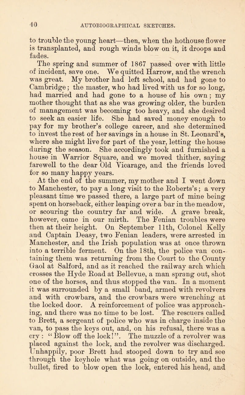 to trouble the young heart—then, when the hothouse flower is transplanted, and rough winds blow on it, it droops and fades. The spring and summer of 1867 passed over with little of incident, save one. We quitted Harrow, and the wrench was great. My brother had left school, and had gone to Cambridge; the master, v ho had lived with us for so long, had married and had gone to a house of his own; my mother thought that as she was growing older, the burden of management was becoming too heavy, and she desired to seek an easier life. She had saved money enough to pay for my brother’s college career, and she determined to invest the rest of her savings in a house in St. Leonard’s, where she might live for part of the year, letting the house during the season. She accordingly took and furnished a house in Warrior Square, and we moved thither, saying farewell to the dear Old Yicarage, and the friends loved for so many happy years. At the end of the summer, my mother and I went down to Manchester, to pay a long visit to the Eoberts’s; a very pleasant time we passed there, a large part of mine being spent on horseback, either leaping over a bar in the meadow, or scouring the country far and wide. A grave break, however, came in our mirth. The Fenian troubles were then at their height. On September 11th, Colonel Kelly and Captain Deasy, two Fenian leaders, were arrested in Manchester, and the Irish population was at once thrown into a terrible ferment. On the 18th, the police van con- taining them was returning from the Court to the County Graol at Salford, and as it reached the railway arch which crosses the Hyde Hoad at Bellevue, a man sprang out, shot one of the horses, and thus stopped the van. In a moment it was surrounded by a small band, armed with revolvers and with crowbars, and the crowbars were wrenching at the locked door. A reinforcement of police was approach- ing, and there was no time to be lost. The rescuers called to Brett, a sergeant of police who was in charge inside the van, to pass the keys out, and, on his refusal, there was a cry : Blow ofl the lock! ”. The muzzle of a revolver was jilaced against the lock, and the revolver was discharged. Ilnhappily, poor Brett had stooped down to try and see through the keyhole what was going on outside, and the bullet, fired to blow open the lock, entered his head, and