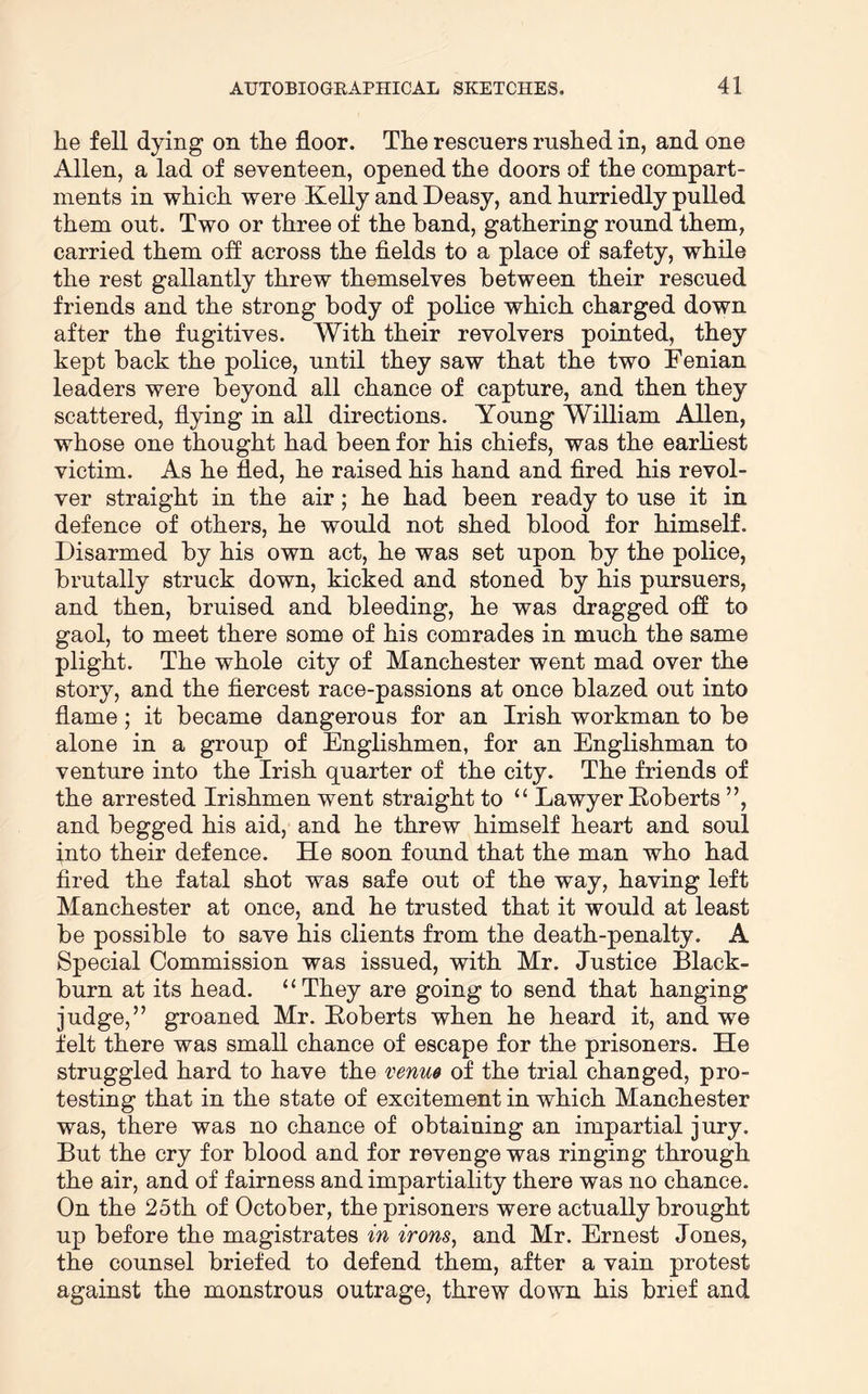 he fell dying on the floor. The rescuers rushed in, and one Allen, a lad of seventeen, opened the doors of the compart- ments in which were Kelly and Deasy, and hurriedly pulled them out. Two or three of the band, gathering round them, carried them off across the fields to a place of safety, while the rest gallantly threw themselves between their rescued friends and the strong body of police which charged down after the fugitives. With their revolvers pointed, they kept back the police, until they saw that the two Fenian leaders were beyond all chance of capture, and then they scattered, flying in all directions. Young William Allen, whose one thought had been for his chiefs, was the earliest victim. As he fled, he raised his hand and fired his revol- ver straight in the air; he had been ready to use it in defence of others, he would not shed blood for himself. Disarmed by his own act, he was set upon by the police, brutally struck down, kicked and stoned by his pursuers, and then, bruised and bleeding, he was dragged ofl to gaol, to meet there some of his comrades in much the same plight. The whole city of Manchester went mad over the story, and the fiercest race-passions at once blazed out into flame; it became dangerous for an Irish workman to be alone in a group of Englishmen, for an Englishman to venture into the Irish quarter of the city. The friends of the arrested Irishmen went straight to “ Lawyer Eoberts ”, and begged his aid, and he threw himself heart and soul into their defence. He soon found that the man who had fired the fatal shot was safe out of the way, having left Manchester at once, and he trusted that it would at least be possible to save his clients from the death-penalty. A Special Commission was issued, with Mr. Justice Black- burn at its head. “They are going to send that hanging judge,” groaned Mr. Eoberts when he heard it, and we felt there was small chance of escape for the prisoners. He struggled hard to have the venm of the trial changed, pro- testing that in the state of excitement in which Manchester was, there was no chance of obtaining an impartial jury. But the cry for blood and for revenge was ringing through the air, and of fairness and impartiality there was no chance. On the 25th of October, the prisoners were actually brought up before the magistrates in irons, and Mr. Ernest Jones, the counsel briefed to defend them, after a vain protest against the monstrous outrage, threw down his brief and