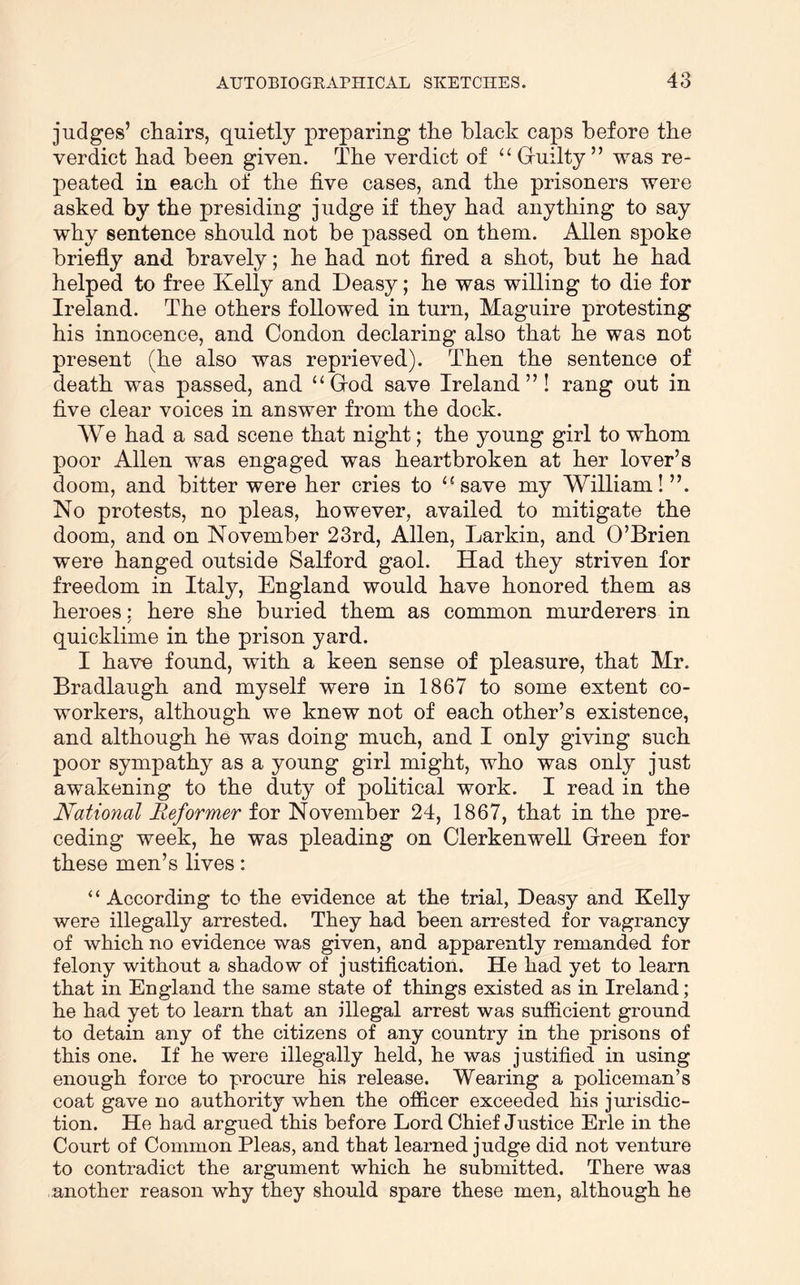 judges’ chairs, quietly preparing the black caps before the verdict had been given. The verdict of Gruilty ” was re- peated in each of the five cases, and the prisoners were asked by the presiding judge if they had anything to say why sentence should not be passed on them. Allen spoke briefly and bravely; he had not fired a shot, but he had helped to free Kelly and Deasy; he was willing to die for Ireland. The others followed in turn, Maguire protesting his innocence, and Condon declaring also that he was not present (he also was reprieved). Then the sentence of death was passed, and “ Grod save Ireland”! rang out in five clear voices in answer from the dock. We had a sad scene that night; the young girl to whom poor Allen was engaged was heartbroken at her lover’s doom, and bitter were her cries to ‘‘save my William!”. No protests, no pleas, however, availed to mitigate the doom, and on November 23rd, Allen, Larkin, and O’Brien were hanged outside Salford gaol. Had they striven for freedom in Italy, England would have honored them as heroes: here she buried them as common murderers in quicklime in the prison yard. I have found, with a keen sense of pleasure, that Mr. Bradlaugh and myself were in 1867 to some extent co- workers, although we knew not of each other’s existence, and although he was doing much, and I only giving such poor sympathy as a young girl might, who was only just awakening to the duty of political work. I read in the National Reformer for November 24, 1867, that in the pre- ceding week, he was pleading on Clerkenwell Green for these men’s lives: “ According to the evidence at the trial, Deasy and Kelly were illegally arrested. They had been arrested for vagrancy of which no evidence was given, and apparently remanded for felony without a shadow of justification. He had yet to learn that in England the same state of things existed as in Ireland; he had yet to learn that an illegal arrest was sufficient ground to detain any of the citizens of any country in the prisons of this one. If he were illegally held, he was justified in using enough force to procure his release. Wearing a policeman’s coat gave no authority when the officer exceeded his jurisdic- tion. He had argued this before Lord Chief Justice Erie in the Court of Common Pleas, and that learned judge did not venture to contradict the argument which he submitted. There was another reason why they should spare these men, although he