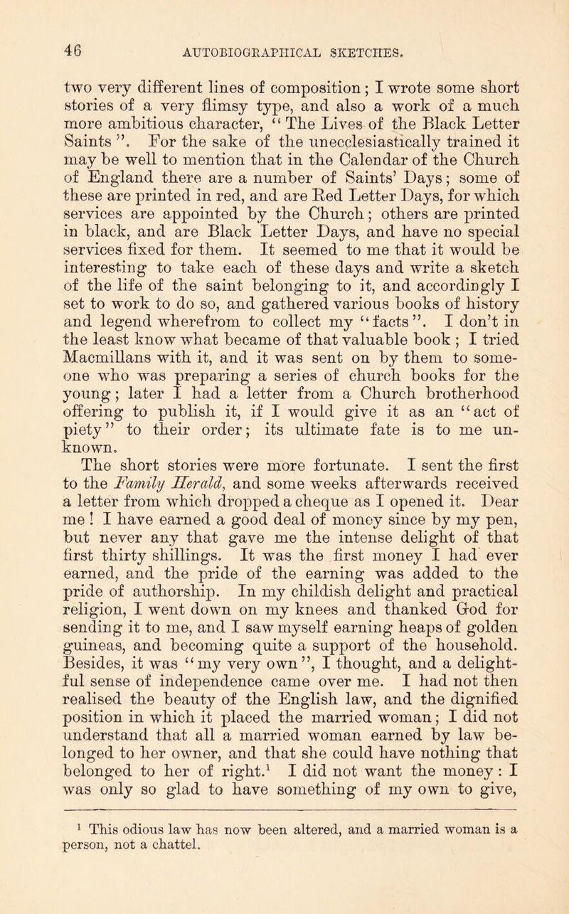 two very different lines of composition; I wrote some sliort stories of a very flimsy type, and also a work of a much more ambitious character, ‘ ^ The Lives of the Black Letter Saints Lor the sake of the unecclesiastically trained it may he well to mention that in the Calendar of the Church of England there are a number of Saints’ Days; some of these are printed in red, and are Bed Letter Days, for which services are appointed by the Church; others are printed in black, and are Black Letter Days, and have no special services fixed for them. It seemed to me that it would he interesting to take each of these days and write a sketch of the life of the saint belonging to it, and accordingly I set to work to do so, and gathered various books of history and legend wherefrom to collect my “facts”. I don’t in the least know what became of that valuable book ; I tried Macmillans with it, and it was sent on by them to some- one who was preparing a series of church books for the young; later I had a letter from a Church brotherhood offering to publish it, if I would give it as an “act of piety” to their order; its ultimate fate is to me un- known. The short stories were more fortunate. I sent the first to the Family Herald, and some weeks afterwards received a letter from which dropped a cheque as I opened it. Dear me ! I have earned a good deal of money since by my pen, but never any that gave me the intense delight of that first thirty shillings. It was the first money I had ever earned, and the pride of the earning was added to the pride of authorship. In my childish delight and practical religion, I went down on my knees and thanked Grod for sending it to me, and I saw myself earning heaps of golden guineas, and becoming quite a support of the household. Besides, it was “my very own”, I thought, and a delight- ful sense of independence came over me. I had not then realised the beauty of the English law, and the dignified position in which it placed the married woman; I did not understand that all a married woman earned by law be- longed to her owner, and that she could have nothing that belonged to her of right.^ I did not want the money: I was only so glad to have something of my own to give. ^ This odious law has now been altered, and a married woman is a person, not a chattel.