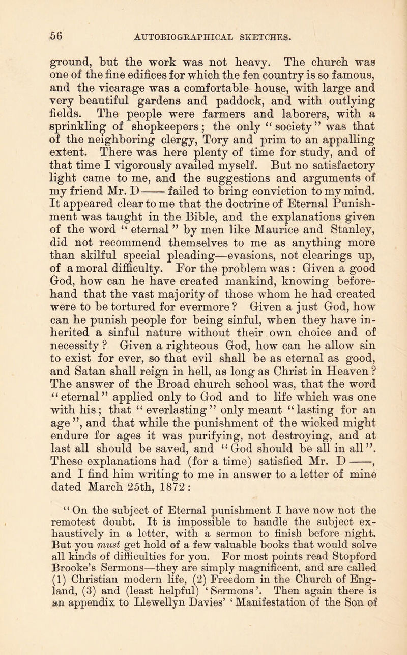 ground, but the work was not heavy. The church was one of the fine edifices for which the fen country is so famous, and the vicarage was a comfortable house, with large and very beautiful gardens and paddock, and with outlying fields. The people were farmers and laborers, with a sprinkling of shopkeepers; the only “society” was that of the neighboring clergy, Tory and prim to an appalling extent. There was here plenty of time for study, and of that time I vigorously availed myself. But no satisfactory light came to me, and the suggestions and arguments of my friend Mr. D failed to bring conviction to my mind. It appeared clear to me that the doctrine of Eternal Punish- ment was taught in the Bible, and the explanations given of the word “ eternal ” by men like Maurice and Stanley, did not recommend themselves to me as anything more than skilful special pleading—evasions, not clearings up, of a moral difficulty. For the problem was : Given a good God, how can he have created mankind, knowing before- hand that the vast majority of those whom he had created were to be tortured for evermore ? Given a just God, how can he punish people for being sinful, when they have in- herited a sinful nature without their own choice and of necessity ? Given a righteous God, how can he allow sin to exist for ever, so that evil shall be as eternal as good, and Satan shall reign in hell, as long as Christ in Heaven ? The answer of the Broad church school was, that the word “eternal” applied only to God and to life which was one with his; that “everlasting” only meant “lasting for an age ”, and that while the punishment of the wicked might endure for ages it was purifying, not destroying, and at last all should be saved, and “God should be all in all”. These explanations had (for a time) satisfied Mr. D , and I find him writing to me in answer to a letter of mine dated March 25th, 1872: “ On the subject of Eternal punishment I have now not the remotest doubt. It is impossible to handle the subject ex- haustively in a letter, with a sermon to finish before night. But you must get hold of a few valuable books that would solve all kinds of difficulties for you. For most points read Stopford Brooke’s Sermons—they are simply magnificent, and are called (1) Christian modern life, (2) Freedom in the Church of Eng- land, (3) and (least helpful) ‘Sermons’. Then again there is an appendix to Llewellyn Davies’ ‘ Manifestation of the Son of