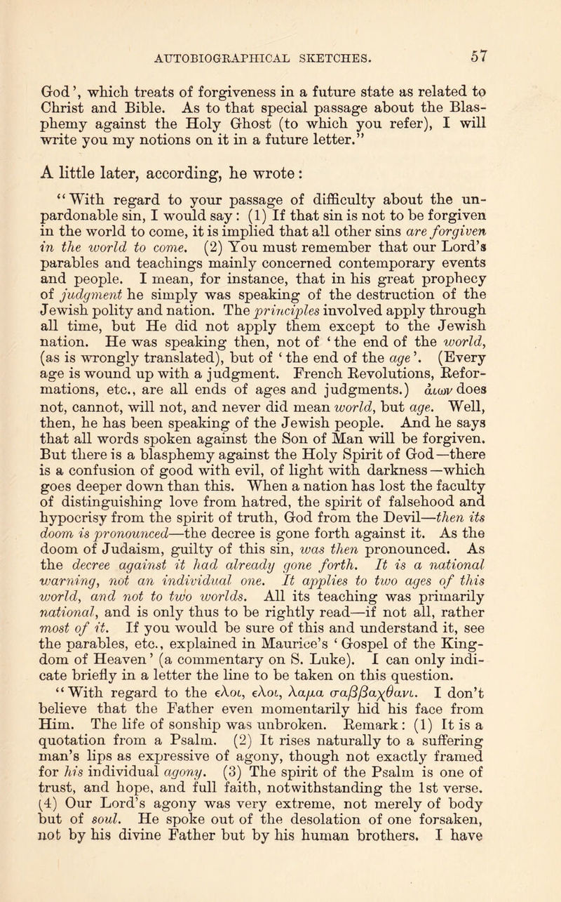 God’, which treats of forgiveness in a future state as related to Christ and Bible. As to that special passage about the Blas- phemy against the Holy Ghost (to which you refer), I will write you my notions on it in a future letter.” A little later, according, he wrote: “With regard to your passage of difficulty about the un- pardonable sin, I would say: (1) If that sin is not to be forgiven in the world to come, it is implied that all other sins are forgiven in the world to come. (2) You must remember that our Lord’s parables and teachings mainly concerned contemporary events and people. I mean, for instance, that in his great prophecy of judgment he simply was speaking of the destruction of the Jewish polity and nation. The principles involved apply through all time, but He did not apply them except to the Jewish nation. He was speaking then, not of ‘ the end of the world, (as is wrongly translated), but of ‘ the end of the age ’. (Every age is wound up with a judgment. French Revolutions, Refor- mations, etc., are all ends of ages and judgments.) atwv does not, cannot, will not, and never did mean world, but age. Well, then, he has been speaking of the J ewish people. And he says that all words spoken against the Son of Man will be forgiven. But there is a blasphemy against the Holy Spirit of God—there is a confusion of good with evil, of light with darkness —which goes deeper down than this. When a nation has lost the faculty of distinguishing love from hatred, the spirit of falsehood and hypocrisy from the spirit of truth, God from the Devil—then its doom is pronounced—the decree is gone forth against it. As the doom of Judaism, guilty of this sin, ivas then pronounced. As the decree against it had already gone forth. It is a national warning, not an individual one. It applies to two ages of this world, and not to two worlds. All its teaching was primarily national, and is only thus to be rightly read—if not all, rather most of it. If you would be sure of this and understand it, see the parables, etc., explained in Maurice’s ‘ Gospel of the King- dom of Heaven ’ (a commentary on S. Luke). I can only indi- cate briefly in a letter the line to be taken on this question. “With regard to the eXot, cXoi, Xa/aa craflllayfavL. I don’t believe that the Father even momentarily hid his face from Him. The life of sonship was unbroken. Remark : (1) It is a quotation from a Psalm. (2) It rises naturally to a suffering man’s lips as expressive of agony, though not exactly framed for his individual agony. (3) The spirit of the Psalm is one of trust, and hope, and full faith, notwithstanding the 1st verse. (4) Our Lord’s agony was very extreme, not merely of body but of soul. He spoke out of the desolation of one forsaken, not by his divine Father but by his human brothers. I have