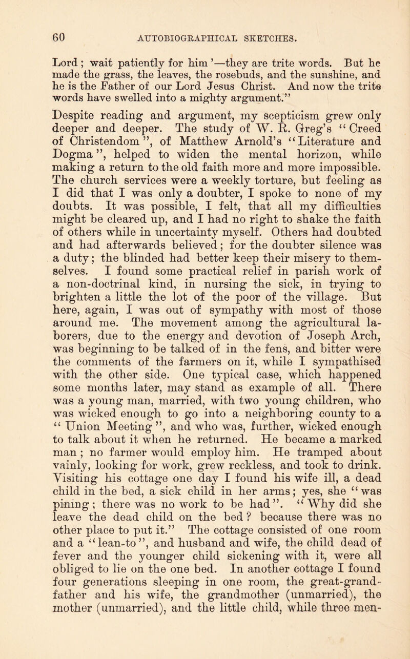 Lord ; wait patiently for him ’—they are trite words. Bat he made the ^rass, the leaves, the rosebuds, and the sunshine, and he is the Father of our Lord Jesus Christ. And now the trite words have swelled into a mighty argument.^’ Despite reading and argument, my scepticism grew only deeper and deeper. The study of W. E. Greg’s “ Creed of Christendom”, of Matthew Arnold’s ‘‘Literature and Dogma ”, helped to widen the mental horizon, while making a return to the old faith more and more impossible. The church services were a weekly torture, but feeling as I did that I was only a doubter, I spoke to none of my doubts. It was possible, I felt, that all my difficulties might be cleared up, and I had no right to shake the faith of others while in uncertainty myself. Others had doubted and had afterwards believed; for the doubter silence was a duty; the blinded had better keep their misery to them- selves. I found some practical relief in parish work of a non-doctrinal kind, in nursing the sick, in trying to brighten a little the lot of the poor of the village. But here, again, I was out of sympathy with most of those around me. The movement among the agricultural la- borers, due to the energy and devotion of Joseph Arch, was beginning to be talked of in the fens, and bitter were the comments of the farmers on it, while I sympathised with the other side. One typical case, which happened some months later, may stand as example of all. There was a young man, married, with two young children, who was wicked enough to go into a neighboring county to a “ Union Meeting ”, and who was, further, wicked enough to talk about it when he returned. He became a marked man ; no farmer would employ him. He tramped about vainly, looking for work, grew reckless, and took to drink. Yisiting his cottage one day I found his wife ill, a dead child in the bed, a sick child in her arms; yes, she “was pining; there was no work to be had”. “Why did she leave the dead child on the bed ? because there was no other place to put it.” The cottage consisted of one room and a “lean-to”, and husband and wife, the child dead of fever and the younger child sickening with it, were all obliged to lie on the one bed. In another cottage I found four generations sleeping in one room, the great-grand- father and his wife, the grandmother (unmarried), the mother (unmarried), and the little child, while three men-