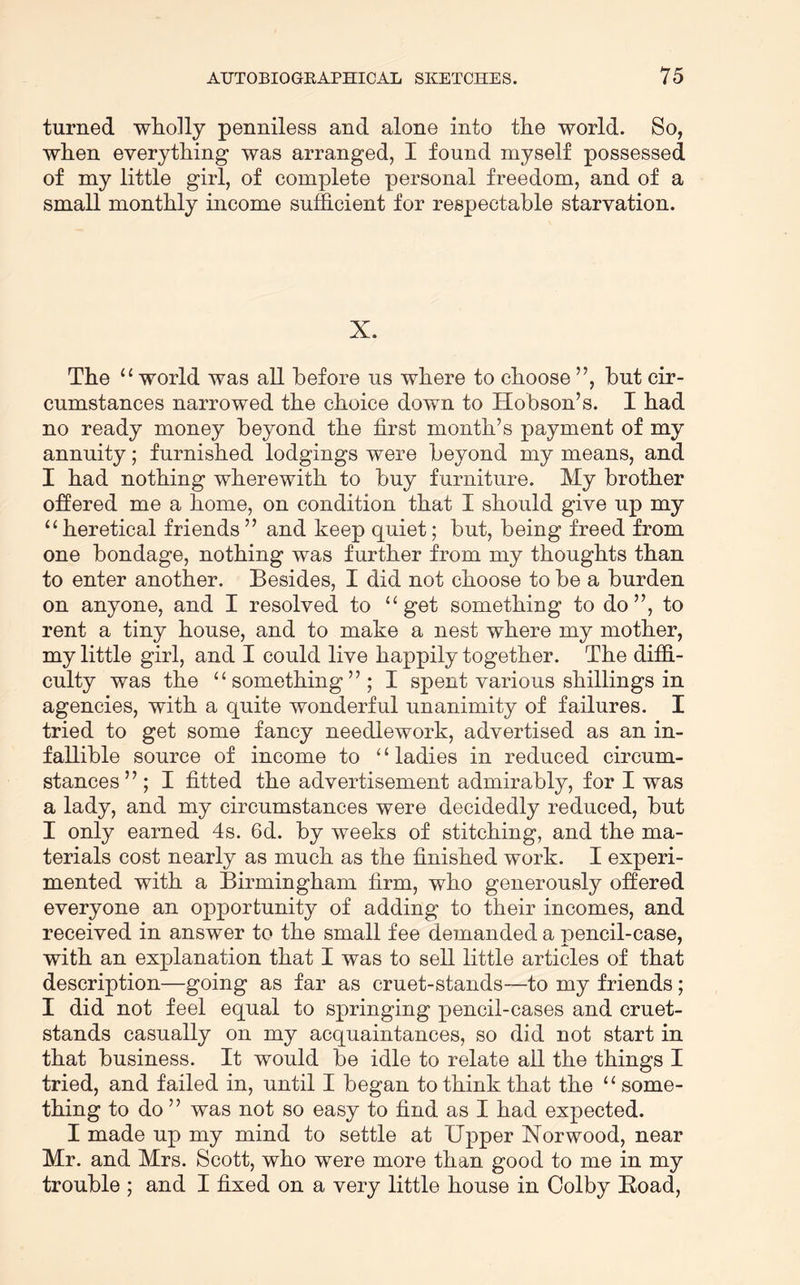 turned wholly penniless and alone into the world. So, when everything was arranged, I found myself possessed of my little girl, of complete personal freedom, and of a small monthly income sufficient for respectable starvation. X. The ‘‘ world was all before us where to choose ”, but cir- cumstances narrowed the choice down to Hobson’s. I had no ready money beyond the first month’s payment of my annuity; furnished lodgings were beyond my means, and I had nothing wherewith to buy furniture. My brother offered me a home, on condition that I should give up my “ heretical friends ” and keep quiet; but, being freed from one bondage, nothing was further from my thoughts than to enter another. Besides, I did not choose to be a burden on anyone, and I resolved to ‘‘get something to do”, to rent a tiny house, and to make a nest where my mother, my little girl, and I could live happily together. The diffi- culty was the “something”; I spent various shillings in agencies, with a quite wonderful unanimity of failures. I tried to get some fancy needlework, advertised as an in- fallible source of income to ‘ ‘ ladies in reduced circum- stances” ; I fitted the advertisement admirably, for I was a lady, and my circumstances were decidedly reduced, but I only earned 4s. 6d. by weeks of stitching, and the ma- terials cost nearly as much as the finished work. I experi- mented with a Birmingham firm, who generously offered everyone an opportunity of adding to their incomes, and received in answer to the small fee demanded a pencil-case, with an explanation that I was to sell little articles of that description—going as far as cruet-stands—to my friends; I did not feel equal to springing pencil-cases and cruet- stands casually on my acquaintances, so did not start in that business. It would be idle to relate all the things I tried, and failed in, until I began to think that the “some- thing to do ” was not so easy to find as I had expected. I made up my mind to settle at Upper Norwood, near Mr. and Mrs. Scott, who were more than good to me in my trouble ; and I fixed on a very little house in Colby Boad,