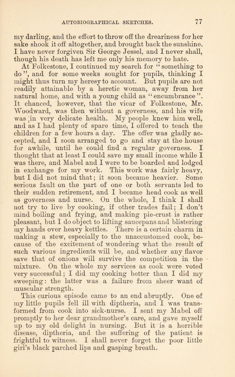 my darling, and the effort to throw off the dreariness for her sake shook it off altogether, and brought back the sunshine. I have never forgiven Sir Gfeorge Jessel, and I never shall, though his death has left me only his memory to hate. At Folkestone, I continued my search for “ something to do ”, and for some weeks sought for pupils, thinking I might thus turn my heresy to account. But pupils are not readily attainable by a heretic woman, away from her natural home, and with a young child as “encumbrance”. It chanced, however, that the vicar of Folkestone, Mr. Woodward, was then without a governess, and his wife was [in very delicate health. My people knew him well, and as I had plenty of spare time, I offered to teach the children for a few hours a day. The offer was gladly ac- cepted, and I soon arranged to go and stay at the house for awhile, until he could find a regular governess. I thought that at least I could save my small income while I was there, and Mabel and I were to be boarded and lodged in exchange for my work. This work was fairly heavy, but I did not mind that; it soon became heavier. Some serious fault on the part of one or both servants led to their sudden retirement, and I became head cook as well as governess and nurse. On the whole, I think I shall not try to live by cooking, if other trades fail; I don’t mind boiling and frying, and making pie-crust is rather pleasant, but I do object to lifting saucepans and blistering my hands over heavy kettles. There is a certain charm in making a stew, especially to the unaccustomed cook, be- cause of the excitement of wondering what the result of such various ingredients will be, and whether any flavor save that of onions will survive the competition in the ' mixture. On the whole my services as cook were voted very successful; I did my cooking better than I did my sweeping: the latter was a failure from sheer want of muscular strength. This curious episode came to an end abruptly. One of my little pupils fell ill with diptheria, and I was trans- formed from cook into sick-nurse. I sent my Mabel off promptly to her dear grandmother’s care, and gave myself up to my old delight in nursing. But it is a horrible disease, diptheria, and the suffering of the patient is frightful to witness. I shall never forget the poor little girl’s black parched lips and gasping breath.