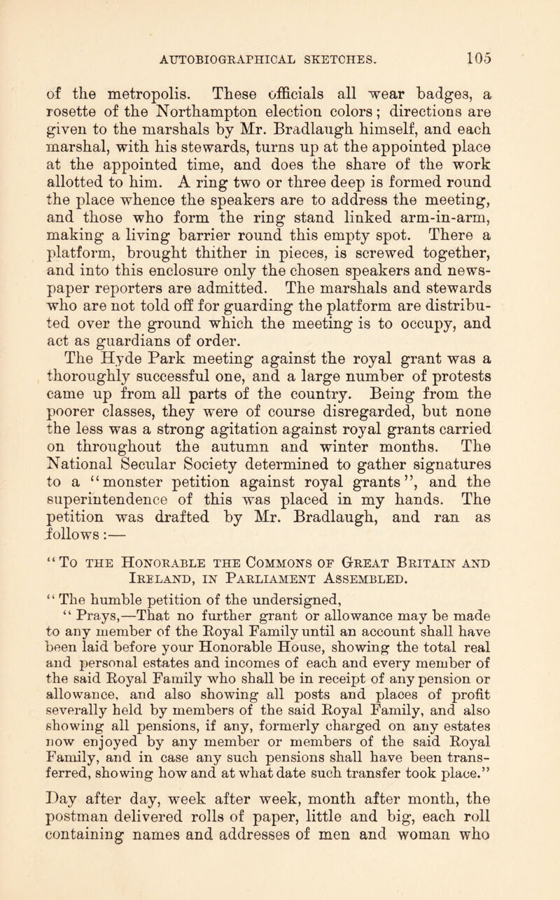 of the metropolis. These officials all •wear badges, a rosette of the Northampton election colors; directions are given to the marshals by Mr. Bradlangh himself, and each marshal, with his stewards, turns up at the appointed place at the appointed time, and does the share of the work allotted to him. A ring two or three deep is formed round the place whence the speakers are to address the meeting, and those who form the ring stand linked arm-in-arm, making a living barrier round this empty spot. There a platform, brought thither in pieces, is screwed together, and into this enclosure only the chosen speakers and news- paper reporters are admitted. The marshals and stewards who are not told off for guarding the platform are distribu- ted over the ground which the meeting is to occupy, and act as guardians of order. The Hyde Park meeting against the royal grant was a thoroughly successful one, and a large number of protests came up from all parts of the country. Being from the poorer classes, they were of course disregarded, but none the less was a strong agitation against royal grants carried on throughout the autumn and winter months. The National Secular Society determined to gather signatures to a “monster petition against royal grants”, and the superintendence of this was placed in my hands. The petition was drafted by Mr. Bradlaugh, and ran as iollows:— “To THE Honorable the Commons of Great Britain and Ireland, in Parliament Assembled. “ The humble petition of the undersigned, “ Prays,—That no further grant or allowance may be made to any member of the Poyal Family until an account shall have been laid before your Honorable House, showing the total real and personal estates and incomes of each and every member of the said Eoyal Family who shall be in receipt of any pension or allowance, and also showing all posts and places of profit severally held by members of the said Eoyal Family, and also showing all pensions, if any, formerly charged on any estates uow enjoyed by any member or members of the said Eoyal Family, and in case any such pensions shall have been trans- ferred, showing how and at what date such transfer took place.” Hay after day, week after week, month after month, the postman delivered rolls of paper, little and big, each roll containing names and addresses of men and woman who