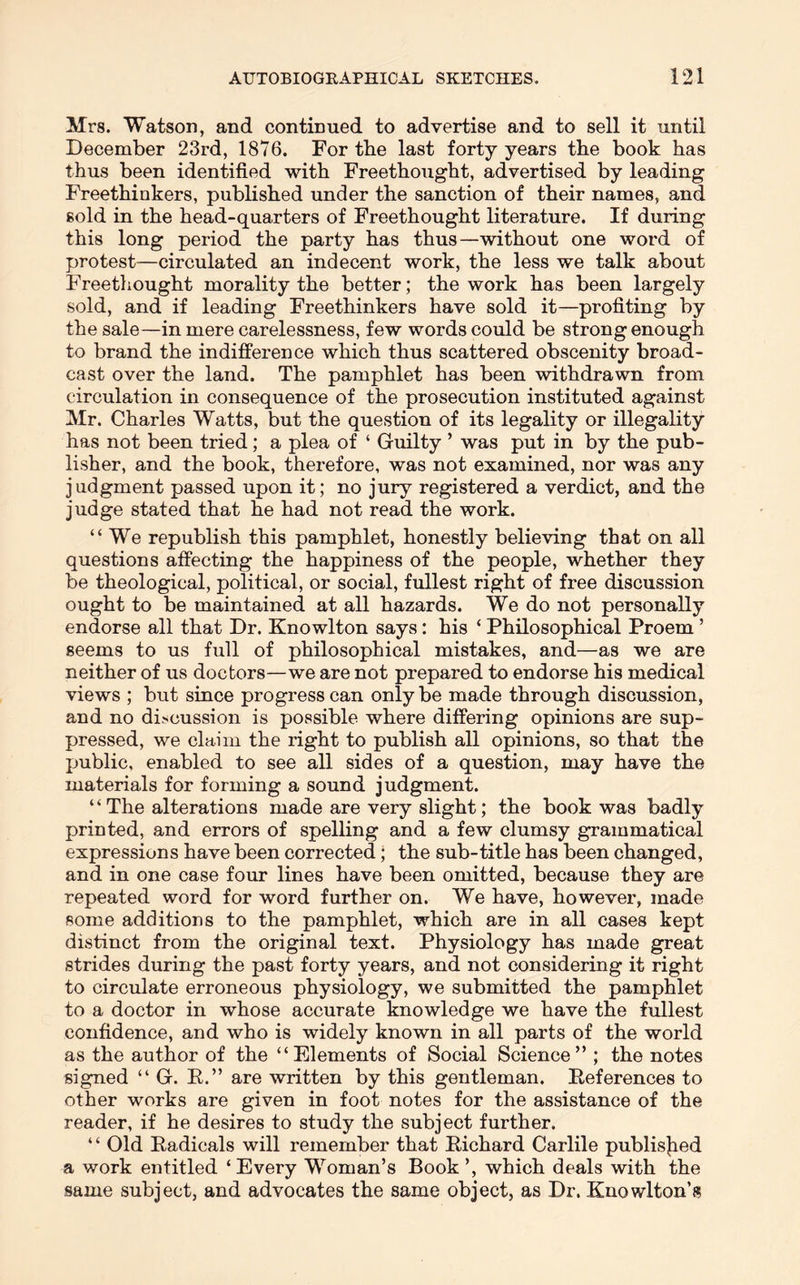 Mrs. Watson, and continued to advertise and to sell it until December 23rd, 1876. For the last forty years the book has thus been identified with Freethought, advertised by leading Freethinkers, published under the sanction of their names, and sold in the head-quarters of Freethought literature. If during this long period the party has thus—without one word of protest—circulated an indecent work, the less we talk about Freethought morality the better; the work has been largely sold, and if leading Freethinkers have sold it—profiting by the sale—in mere carelessness, few words could be strong enough to brand the indifference which thus scattered obscenity broad- cast over the land. The pamphlet has been withdrawn from circulation in consequence of the prosecution instituted against Mr. Charles Watts, but the question of its legality or illegality has not been tried; a plea of ‘ Guilty ’ was put in by the pub- lisher, and the book, therefore, was not examined, nor was any judgment passed upon it; no jury registered a verdict, and the judge stated that he had not read the work. “We republish this pamphlet, honestly believing that on all questions affecting the happiness of the people, whether they be theological, political, or social, fullest right of free discussion ought to be maintained at all hazards. We do not personally endorse all that Dr. Knowlton says: his ‘ Philosophical Proem ’ seems to us full of philosophical mistakes, and—as we are neither of us doctors—we are not prepared to endorse his medical views ; but since progress can only be made through discussion, and no discussion is possible where differing opinions are sup- pressed, we claim the right to publish all opinions, so that the public, enabled to see all sides of a question, may have the materials for forming a sound judgment. ‘ ‘ The alterations made are very slight; the book was badly printed, and errors of spelling and a few clumsy grammatical expressions have been corrected; the sub-title has been changed, and in one case four lines have been omitted, because they are repeated word for word further on. We have, however, made some additions to the pamphlet, which are in all cases kept distinct from the original text. Physiology has made great strides during the past forty years, and not considering it right to circulate erroneous physiology, we submitted the pamphlet to a doctor in whose accurate knowledge we have the fullest confidence, and who is widely known in all parts of the world as the author of the “Elements of Social Science” ; the notes signed “ G. E.” are written by this gentleman. Eeferences to other works are given in foot notes for the assistance of the reader, if he desires to study the subject further. ‘ ‘ Old Eadicals will remember that Eichard Carlile publisjied a work entitled ‘Every Woman’s Book ’, which deals with the same subject, and advocates the same object, as Dr. Knowlton’s