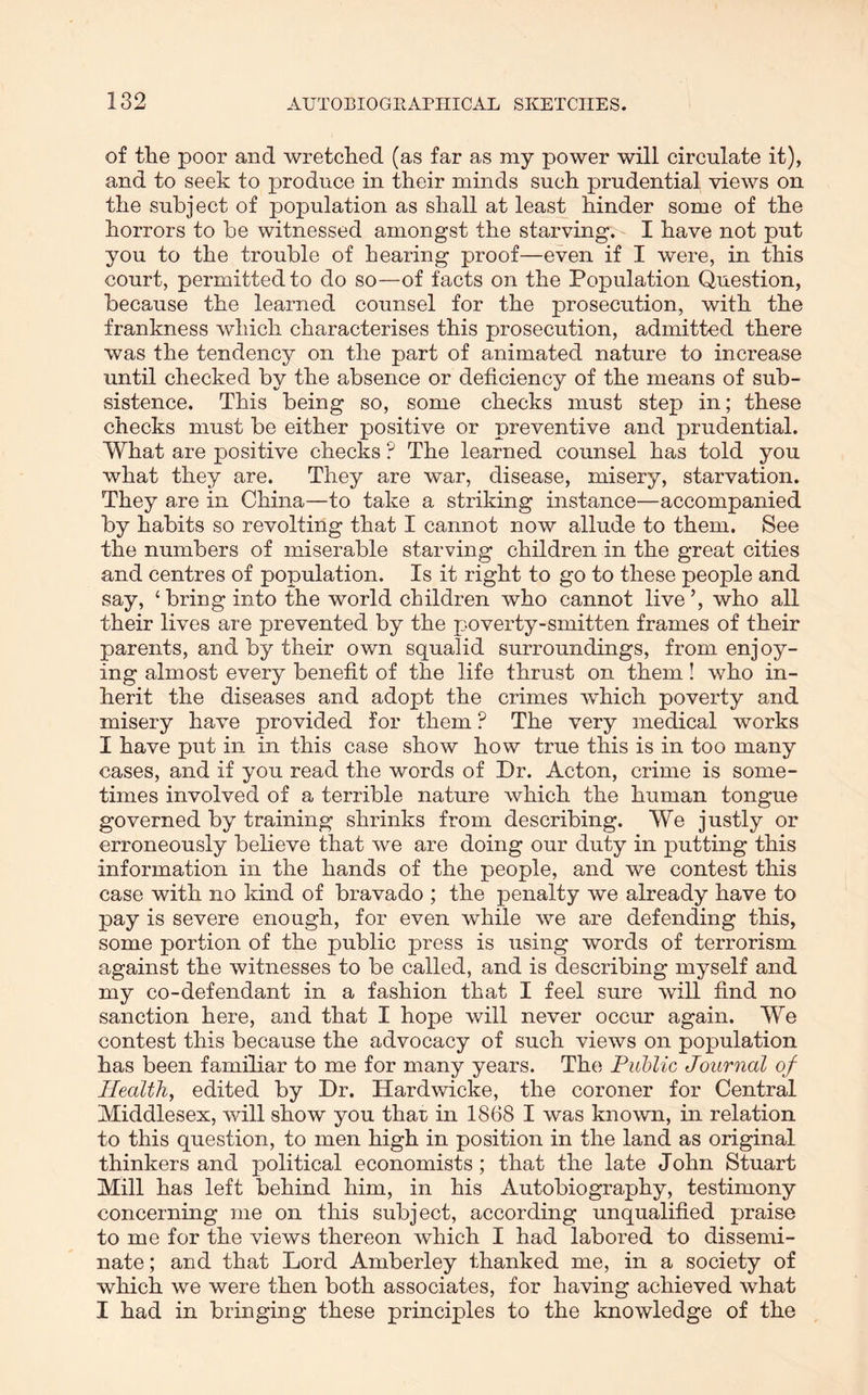 of the poor and wretched (as far as my power will circulate it), and to seek to produce in their minds such prudential views on the subject of population as shall at least hinder some of the horrors to be witnessed amongst the starving. I have not put you to the trouble of hearing proof—even if I were, in this court, permitted to do so—of facts on the Population Question, because the learned counsel for the prosecution, with the frankness which characterises this prosecution, admitted there was the tendency on the part of animated nature to increase until checked by the absence or deficiency of the means of sub- sistence. This being so, some checks must step in; these checks must be either positive or preventive and prudential. What are positive checks ? The learned counsel has told you what they are. They are war, disease, misery, starvation. They are in China—to take a striking instance—accompanied by habits so revolting that I cannot now allude to them. See the numbers of miserable starving children in the great cities and centres of population. Is it right to go to these people and say, ‘bring into the world children who cannot live’, who all their lives are prevented by the poverty-smitten frames of their parents, and by their own squalid surroundings, from enjoy- ing almost every benefit of the life thrust on them! who in- herit the diseases and adopt the crimes which poverty and misery have provided for them ? The very medical works I have put in in this case show how true this is in too many cases, and if you read the words of Dr. Acton, crime is some- times involved of a terrible nature which the human tongue governed by training shrinks from describing. We justly or erroneously believe that we are doing our duty in putting this information in the hands of the people, and we contest this case with no kind of bravado ; the penalty we already have to pay is severe enough, for even while we are defending this, some portion of the public press is using words of terrorism against the witnesses to be called, and is describing myself and my co-defendant in a fashion that I feel sure will find no sanction here, and that I hope will never occur again. We contest this because the advocacy of such views on population has been familiar to me for many years. The Public Journal of Health, edited by Dr. Hardwicke, the coroner for Central Middlesex, will show you that in 1868 I was known, in relation to this question, to men high in position in the land as original thinkers and political economists; that the late John Stuart Mill has left behind him, in his Autobiography, testimony concerning me on this subject, according unqualified praise to me for the views thereon which I had labored to dissemi- nate ; and that Lord Amberley thanked me, in a society of which we were then both associates, for having achieved what I had in bringing these principles to the knowledge of the