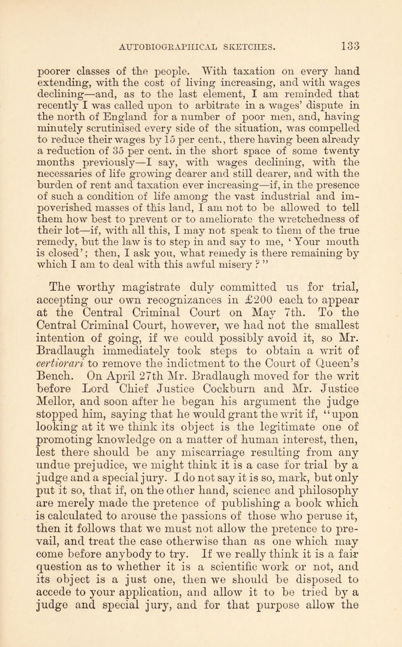 poorer classes of tlie people. With taxation on every hand extending, with the cost of living increasing, and with wages declining—and, as to the last element, I am reminded that recently I was called upon to arbitrate in a wages’ dispute in the north of England for a number of poor men, and, having minutely scrutinised every side of the situation, was compelled to reduce their wages by 15 per cent., there having been already a reduction of 35 per cent, in the short space of some twenty months previously—I say, with wages declining, with the necessaries of life growing dearer and still dearer, and with the burden of rent and taxation ever increasing—if, in the presence of such a condition of life among the vast industrial and im- poverished masses of this land, I am not to be allowed to tell them how best to prevent or to ameliorate the wretchedness of their lot—if, with all this, I may not speak to them of the true remedy, but the law is to step in and say to me, ‘ Your mouth is closed’; then, I ask you, what remedy is there remaining by which I am to deal with this awful misery ? ” The worthy magistrate duly committed us for trial, accepting our own recognizances in £200 each to appear at the Central Criminal Court on Mav 7th. To the Central Criminal Court, however, we had not the smallest intention of going, if we could possibly avoid it, so Mr. Bradlaugh immediately took steps to obtain a writ of certiorari to remove the indictment to the Court of Queen’s Bench. On April 27th Mr. Bradlaugh moved for the writ before Lord Chief Justice Cockburn and Mr. Justice Mellor, and soon after he began his argument the judge stopped him, saying that he would grant the w’rit if, “upon looking at it we think its object is the legitimate one of promoting knowledge on a matter of human interest, then, lest there should be any miscarriage resulting from any undue prejudice, we might think it is a case for trial by a judge and a special jury. I do not say it is so, mark, but only put it so, that if, on the other hand, science and philosophy are merely made the pretence of publishing a book which is calculated to arouse the passions of those who peruse it, then it follows that we must not allow the pretence to pre- vail, and treat the case otherwise than as one which may come before anybody to try. If we really think it is a fair question as to whether it is a scientific work or not, and its object is a just one, then we should be disposed to accede to your apj)lication, and allow it to be tried by a judge and special jury, and for that purpose allow the