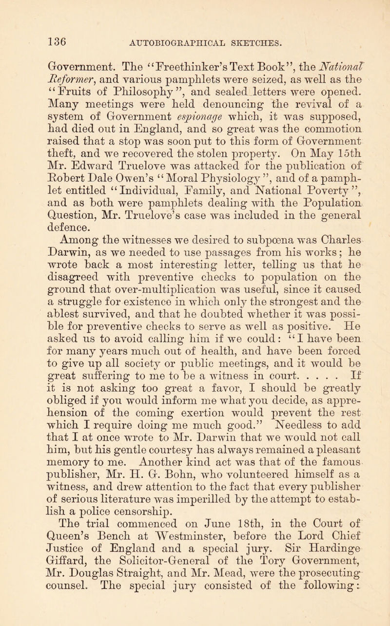 Government. The ‘‘Freethinker’sText Book”, the National Reformer^ and various pamphlets were seized, as well as the “Fruits of Philosophy”, and sealed letters were opened. Many meetings were held denouncing the revival of a system of Government espionage which, it was supposed, had died out in England, and so great was the commotion raised that a stop was soon put to this form of Government theft, and we recovered the stolen property. On May 15th Mr. Edward Truelove was attacked for the publication of Pohert Dale Owen’s “Moral Physiology ”, and of a pamph- let entitled “Individual, Family, and National Poverty”, and as both were pamphlets dealing with the Population Question, Mr. Truelove’s case was included in the general defence. Among the witnesses we desired to subpoena was Charles Darwin, as we needed to use passages from his works; he wrote back a most interesting letter, telling us that he disagreed with preventive checks to population on the ground that over-multiplication was useful, since it caused a struggle for existence in which onlj^ the strongest and the ablest survived, and that he doubted whether it was possi- ble for preventive checks to serve as well as positive. He asked us to avoid calling him if we could: “I have been for many years much out of health, and have been forced to give up all society or j)ublic meetings, and it would be great suffering to me to be a witness in court If it is not asking too great a favor, I should be greatly obliged if you would inform me what you decide, as appre- hension of the coming exertion would prevent the rest which I require doing me much good.” Needless to add that I at once wrote to Mr. Darwin that we would not call him, but his gentle courtesy has always remained a pleasant memory to me. Another kind act was that of the famous publisher, Mr. H. G. Bohn, who volunteered himself as a witness, and drew attention to the fact that every publisher of serious literature was imperilled by the attempt to estab- lish a police censorship. The trial commenced on June 18th, in the Court of Queen’s Bench at Westminster, before the Lord Chief Justice of England and a special jury. Sir Hardinge Giffard, the Solicitor-General of the Tory Government, Mr. Douglas Straight, and Mr. Mead, were the prosecuting counsel. The special jury consisted of the following:.