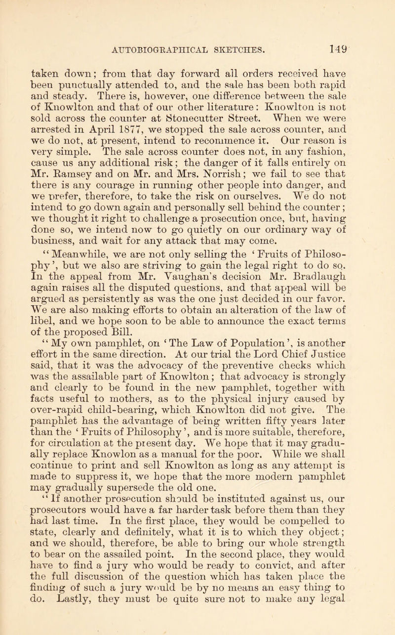 taken down; from that day forward all orders received have been punctually attended to, and the sale has been both rapid and steady. There is, however, one difference between the sale of Knowlton and that of our other literature : Knowlton is not sold across the counter at Stonecutter Street. When we were arrested in April 1877, we stopped the sale across counter, and we do not, at present, intend to recommence it. Our reason is very simple. The sale across counter does not, in any fashion, cause us any additional risk; the danger of it falls entirely on Mr. Eamsey and on Mr. and Mrs. Norrish; we fail to see that there is any courage in running other people into danger, and we prefer, therefore, to take the risk on ourselves. We do not intend to go down again and personally sell behind the counter; we thought it right to challenge a prosecution once, but, having done so, we intend now to go quietly on our ordinary way of business, and wait for any attack that may come. “ Meanwhile, we are not only selling the ‘ Fruits of Philoso- phy’, but we also are striving to gain the legal right to do so. In the appeal from Mr. Vaughan’s decision Mr. Brad laugh again raises all the disputed questions, and that appeal will be argued as persistently as was the one just decided in our favor. We are also making efforts to obtain an alteration of the law of libel, and we hope soon to be able to announce the exact terms of the proposed Bill. “ My own pamphlet, on ‘ The Law of Population ’, is another effort in the same direction. At our trial the Lord Chief Justice said, that it was the advocacy of the preventive checks which was the assailable part of Knowlton; that advocacy is strongly and clearly to be found in the new pamphlet, together with facts useful to mothers, as to the physical injury caused by over-rapid child-bearing, which Knowlton did not give. The pamphlet has the advantage of being written fifty years later than the ‘ Fruits of Philosophy ’, and is more suitable, therefore, for circulation at the present day. We hope that it may gradu- ally replace Knowlon as a manual for the poor. While we shall continue to print and sell Knowlton as long as any attempt is made to suppress it, we hope that the more modern pamphlet may gradually supersede the old one. “If another prosecution should be instituted against us, our prosecutors would have a far harder task before them than they had last time. In the first place, they would be compelled to state, clearly and definitely, what it is to which they object; and we should, therefore, be able to bring our whole strength to bear on the assailed point. In the second place, they would have to find a jury who would be ready to convict, and after the full discussion of the question which has taken place the finding of such a jury would be by no means an easy thing to do. Lastly, they must be quite sure not to make any legal