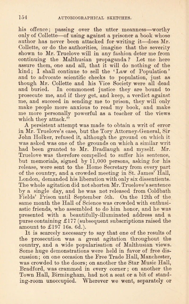 his offence; passing over the utter meanness—worthy only of Collette—of using against a prisoner a hook whose author has never been attacked for writing it—does Mr. Collette, or do the authorities, imagine that the severity shown to Mr. Truelove will in any fashion deter me from continuing the Malthusian propaganda ? Let me here assure them, one and all, that it will do nothing of the kind; I shall continue to sell the ‘Law of Population’ and to advocate scientific checks to population, just as though Mr. Collette and his Vice Society were all dead and buried. In commonest justice they are hound to prosecute me, and if they get, and keep, a verdict against me, and succeed in sending me to prison, they will only make people more anxious to read my book, and make me more personally powerful as a teacher of the views which they attack.” A persistent attempt was made to obtain a writ of error in Mr. Truelove’s case, but the Tory Attorney-Greneral, Sir John Holker, refused it, although the ground on which it was asked was one of the grounds on which a similar writ had been granted to Mr. Bradlaugh and myself. Mr. Truelove was therefore compelled to suffer his sentence, but memorials, signed by 11,000 persons, asking for his release, were sent to the Home Secretary from every part of the country, and a crowded meeting in St. James’ Hall, London, demanded his liberation with only six dissentients. The whole agitation did not shorten Mr. Truelove’s sentence by a single day, and he was not released from Coldbath Fields’ Prison until September 5th. On the 12th of the same month the Hall of Science was crowded with enthusi- astic friends, who assembled to do him honor, and he was presented with a beautifully-illuminated address and a purse containing £177 (subsequent subscriptions raised the amount to £197 16s. 6d.). It is scarcely necessary to say that one of the resnlts of the prosecution was a great agitation throughout the country, and a wide popularisation of Malthusian views. Some huge demonstrations were held in favor of free dis- cussion ; on one occasion the Free Trade Hall, Manchester, was crowded to the doors; on another the Star Music Hall, Bradford, was crammed in every corner ; on another the Town Hall, Birmingham, had not a seat or a bit of stand- ing-room unoccupied. Wherever we went, separately or