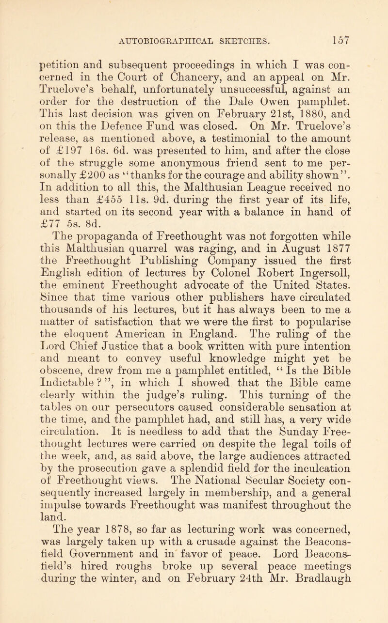 petition and subsequent proceedings in which I was con- cerned in the Court of Chancery, and an appeal on Mr. Truelove’s behalf, unfortunately unsuccessful, against an order for the destruction of the Dale Owen pamphlet. This last decision was given on Eebruary 21st, 1880, and on this the Defence Eund was closed. On Mr. Truelove’s release, as mentioned above, a testimonial to the amount of £197 16s. 6d. was presented to him, and after the close of the struggle some anonymous friend sent to me per- sonally £200 as “thanks for the courage and ability shown”. In addition to all this, the Malthusian League received no less than £455 11s. 9d. during the first year of its life, and started on its second year with a balance in hand of £77 5s. 8d. The propaganda of Freethought was not forgotten while this Malthusian quarrel was raging, and in August 1877 the Freethought Publishing Company issued the first English edition of lectures by Colonel Pobert Ingersoll, the eminent Freethought advocate of the United States. Since that time various other publishers have circulated thousands of his lectures, but it has always been to me a matter of satisfaction that we were the first to popularise the eloquent American in England. The ruling of the Lord Chief Justice that a book written with pure intention and meant to convey useful knowledge might yet be obscene, drew from me a pamphlet entitled, “ Is the Bible Indictable?”, in which I showed that the Bible came clearly within the judge’s ruling. This turning of the tables on our persecutors caused considerable sensation at the time, and the pamphlet had, and still has, a very wide circulation. It is needless to add that the Sunday Free- thought lectures were carried on despite the legal toils of the week, and, as said above, the large audiences attracted by the prosecution gave a splendid field for the inculcation of Freethought views. The National Secular Society con- sequently increased largely in membership, and a general impulse towards Freethought was manifest throughout the land. The year 1878, so far as lecturing work was concerned, was largely taken up with a crusade against the Beacons- field Giovernment and in favor of peace. Lord Beacons- field’s hired roughs broke up several peace meetings during the winter, and on February 24th Mr. Bradlaugh