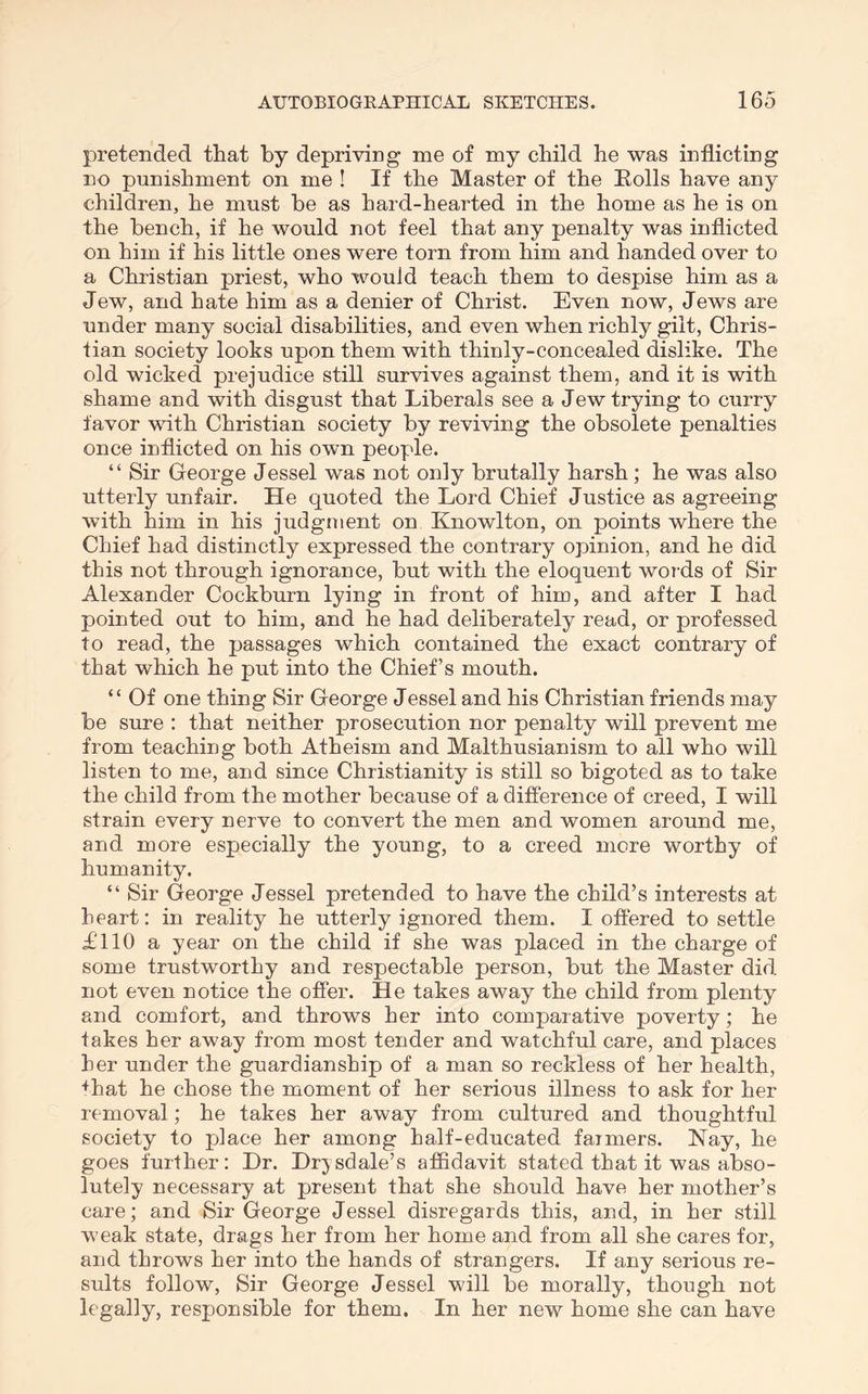 pretended that by depriving me of my child he was inflicting no punishment on me ! If the Master of the Eolls have any children, he must be as hard-hearted in the home as he is on the bench, if he would not feel that any penalty was inflicted on him if his little ones were torn from him and handed over to a Christian priest, who would teach them to despise him as a Jew, and hate him as a denier of Christ. Even now, Jews are under many social disabilities, and even when richly gilt, Chris- tian society looks upon them with thinly-concealed dislike. The old wicked prejudice still survives against them, and it is with shame and with disgust that Liberals see a Jew trying to curry favor with Christian society by reviving the obsolete penalties once iuflicted on his owm people. “ Sir George Jessel was not only brutally harsh; he was also utterly unfair. He quoted the Lord Chief Justice as agreeing with him in his judgment on Knowlton, on points where the Chief had distinctly expressed the contrary opinion, and he did this not through ignorance, but with the eloquent words of Sir Alexander Cockburn lying in front of him, and after I had pointed out to him, and he had deliberately read, or professed to read, the passages which contained the exact contrary of that which he put into the Chief’s mouth. “ Of one thing Sir George Jessel and his Christian friends may be sure : that neither prosecution nor penalty will prevent me from teaching both Atheism and Malthusianism to all who will listen to me, and since Christianity is still so bigoted as to take the child from the mother because of a difference of creed, I will strain every nerve to convert the men and women around me, and more especially the young, to a creed mere worthy of humanity. “ Sir George Jessel pretended to have the child’s interests at heart: in reality he utterly ignored them. I offered to settle £110 a year on the child if she was placed in the charge of some trustworthy and respectable person, but the Master did not even notice the offer. He takes away the child from plenty and comfort, and throws her into comparative poverty; he takes her away from most tender and watchful care, and places her under the guardianship of a man so reckless of her health, +hat he chose the moment of her serious illness to ask for her removal; he takes her away from cultured and thoughtful society to place her among half-educated farmers. Nay, he goes further: Dr. Drjsdale’s affidavit stated that it was abso- lutely necessary at present that she should have her mother’s care; and Sir George Jessel disregards this, and, in her still weak state, drags her from her home and from all she cares for, and throws her into the hands of strangers. If any serious re- sults follow. Sir George Jessel will be morally, though not legally, responsible for them. In her new home she can have