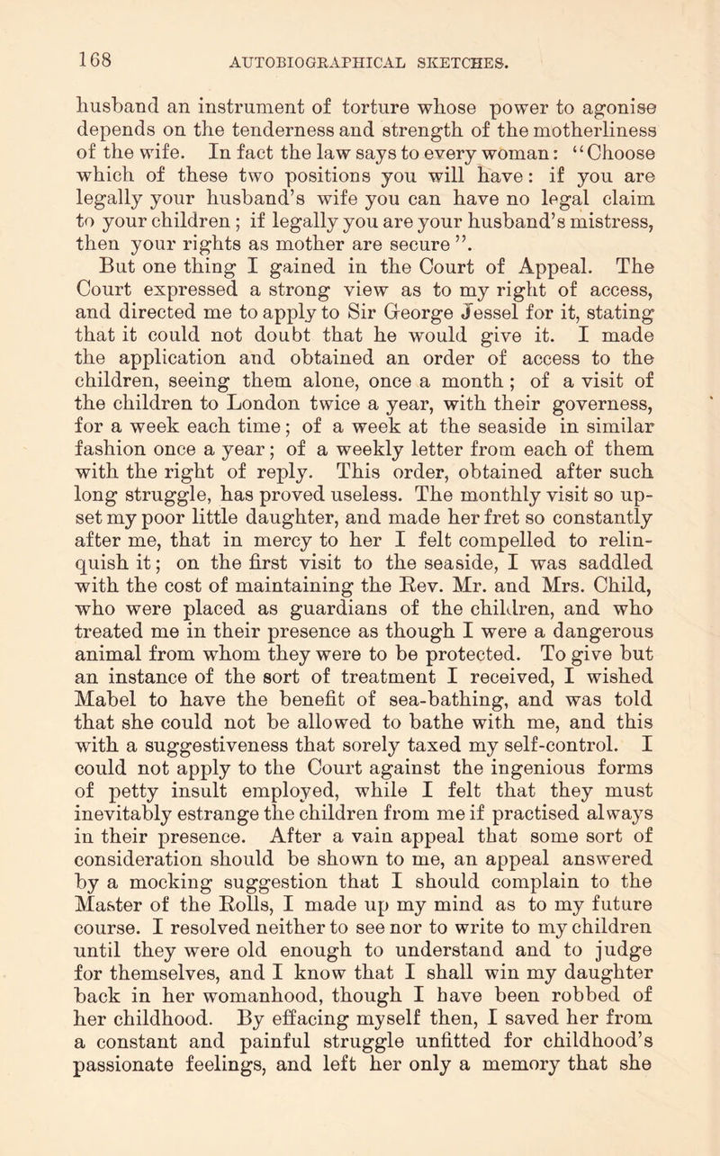 husband an instrument of torture whose power to agonise depends on the tenderness and strength of the motherliness of the wife. In fact the law says to every woman: “Choose which of these two positions you will have: if you are legally your husband’s wife you can have no legal claim to your children ; if legally you are your husband’s mistress, then your rights as mother are secure ”. But one thing I gained in the Court of Appeal. The Court expressed a strong view as to my right of access, and directed me to apply to Sir George Jessel for it, stating that it could not doubt that he would give it. I made the application and obtained an order of access to the children, seeing them alone, once a month; of a visit of the children to London twice a year, with their governess, for a week each time; of a week at the seaside in similar fashion once a year; of a weekly letter from each of them with the right of reply. This order, obtained after such long struggle, has proved useless. The monthly visit so up- set my poor little daughter, and made her fret so constantly after me, that in mercy to her I felt compelled to relin- quish it; on the first visit to the seaside, I was saddled with the cost of maintaining the Bev. Mr. and Mrs. Child, who were placed as guardians of the children, and who treated me in their presence as though I were a dangerous animal from whom they were to be protected. To give but an instance of the sort of treatment I received, I wished Mabel to have the benefit of sea-bathing, and was told that she could not be allowed to bathe with me, and this with a suggestiveness that sorely taxed my self-control. I could not apply to the Court against the ingenious forms of petty insult employed, while I felt that they must inevitably estrange the children from me if practised always in their presence. After a vain appeal that some sort of consideration should be shown to me, an appeal answered by a mocking suggestion that I should complain to the Master of the Rolls, I made up my mind as to my future course. I resolved neither to see nor to write to my children until they were old enough to understand and to judge for themselves, and I know that I shall win my daughter back in her womanhood, though I have been robbed of her childhood. By effacing myself then, I saved her from a constant and painful struggle unfitted for childhood’s passionate feelings, and left her only a memory that she