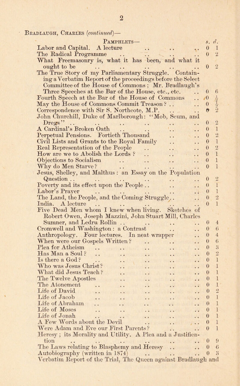 Beadlaugh, Chaeles [contimied)— Pamphlets— s. d. Labor and Capital. A lecture .. .. ..01 The Padical Programme .. .. .. ..02 What Freemasonry is, what it has been, and what it ought to be .. .. .. .. ..02 The True Story of my Parliamentary Struggle. Contain- ing a Verbatim Report of the proceedings before the Select Committee of the House of Commons ; Mr. Bradlaugh’s Three Speeches at the Bar of the House, etc., etc. .. 0 0 Fourth Speech at the Bar of the House of Commons ... 0 May the House of Commons Commit Treason ? .. • • 0 v Correspondence with Sir S. Northcote, M.P. . . .. 2 John Churchill, Duke of Marlborough: “Mob, Scum, and Dregs” .. .. .. .. .. ..0 2 A Cardinal’s Broken Oath .. .. .. ..01 Perpetual Pensions. Fortieth Thousand .. .,02 Civil Lists and Grants to the Royal Family .. ..01 Real Representation of the People .. .. ,.02 How are we to Abolish the Lords ? .. .. ..01 Objections to Socialism .. .. .. ..01 Why do Men Starve ? .. .. .. ,.01 Jesus, Shelley, and Malthus : an Essay on the Population Question .. .. ,. .. .. ..02 Poverty and its effect upon the People .. .. ..01 Labor’s Prayer ., .. .. .. ..01 The Land, the People, and the Coming Struggle .. ..02 India. A lecture .. .. ., ., ..01 Five Dead Men whom I knew when living. Sketches of Robert Owen, Joseph Mazzini, John Stuart Mill, Charles Sumner, and Ledru Rollin .. .. .. ..04 Cromwell and Washington : a Contrast .. ..00 Anthropology. Four lectures. In neat uTapper .. 0 4 When were our Gospels Written ? .. .. ..06 Plea for Atheism .. .. .. .. ..00 Has Man a Soul ?.. .. .. .. ..02 Is there a God ? .. .. ,. .. ..01 Who was Jesus Christ ? .. .. .. .,01 What did J esus Teach ? .. ., .. ..01 The Twelve Apostles .. .. ,. ..01 The Atonement .. .. .. .. ..01 Life of DaHd .. .. .. .. ,.02 Life of Jacob .. .. .. .. ..01 Life of Abraham .. ,. .. .. ..01 Life of Moses .. .. .. .. ..01 Life of Jonah .. ,. .. .. ..01 A Few Words about the Devil .. .. ,.01 Were Adam and Eve our First Parents ? .. ..0 1 Heresy ; its Morality and Utility. A Plea and a Justifica- tion .. .. .. .. .. ..09 The Laws relating to Blasphemy and Heresy .. ..00 Autobiography (written in 1874) .. ., ..0 8 Verbatim Report of the Trial, The Queen against Bradlai^gh and