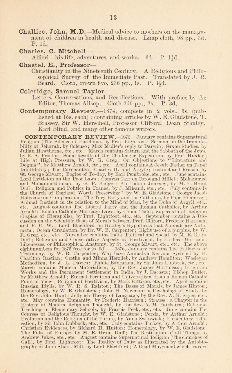 Cliallice, Jolin, M.D.—Medical advice to mothers on the manage- ment of children in health and disease. Limp cloth, 98 pp., 8d. P. Id. Charles, C. Mitchell— Alfieri: his life, adventures, and works. 6d. P. l|d. Chastel, E., Professor— Christianity in the Nineteenth Century. A Religious and Philo- sophical Survey of the Immediate Past. Translated by J. R. Beard. Cloth, crown 8vo, 236 j)p*, Is. P. 3^d. Coleridge, Samuel Taylor—■ Letters, Conversations, and Recollections. With preface hy the Editor, Thomas AUsop. Cloth 250 pp., 2s. P. 3d. Contemporary Review.—1874, complete in 2 vols., 5s. (pub- lished at 15s. each) ; containing articles by W. E. Grladstone, T. Brassey, Sir W. Herschell, Professor Clifford, Dean Stanley, Karl Blind, and many other famous writers. CONTEMPpEARY REVIEW .—1875. January contains Supernatural Eeligion (The Silence of Eusebius), by Prof. Lightfoot; Sermon on the Immuta- bility of Jehovah, by Colenso; Max Muller’s reply to Darwin; Saxon Studies, by Julian Hawthorne, etc., etc. March contains Saturn and the Sabbath of the Jews, by R. A. Proctor; Some Results of the Challenger Expedition, by Prof. Huxley ; Life at High Pressure, by W. R. Greg; On Objections to ‘‘Literature and Dogma ”, by Matthew Arnold, etc., etc. April contains A Jesuit Lather on Papal Infallibility; The Covenanters, Charles II. and Argyle; Instinct and Reason, by St. George Mivart; Bogies of To-day, by Earl Pembroke, etc., etc. June contains Lord Lyttleton on the Poor Laws ; Comyns Carr on Corot and Millet; Mohammed and Mohammedanism, by G-. P. Badger; An Indian Journej^ by M. E. Grant Duff ; Religion and Politics in Prance, by J. Milsand, etc., etc. July contains Is the Church of England Worth Preserving ? by W. E. Grladstone; Greorge Jacob Holyoake on Co-operation; The Tory Party and the Catholics, by Pope Hennessy; Animal Instinct in its relation to the Mind of Man, by the Duke of Argyll, etc., etc. August contains The Liberal Party and the Roman Catholics, by Artluir Arnold ; Roman Catholic Mamiage Laws, by Canon Todd ; Supernatural Religion (Papias of Hierapolis), by Prof. Lightfoot, etc., etc. September contains A Dis- cussion on the Scientific Basis of Morals between Prof. Cliffoixl, Frederic Harrison, and P. C. W.; Lord Blachford on Huxley’s Hypothesis that Animals are Auto- mata ; Ocean Circulation, by Dr. W. B. Carpenter; Right use of a Surplus, by 5V. R. Greg, etc., etc. November contains India, Political and Social, by M. E. (Grant Duff; Religious and Conservative Aspects of Positivism, by Frederic Harrison ; Likenesses, or Philosophical Anatomy, by St. George Mivart, etc., etc. The above eight numbers for 1875 free for ‘2s. 9d. 1876. January contains The Fallacies of Testimony, by W. B. Carpenter; MTiy have Animals a Neiwous Sj^stem? by H. Charlton Bastian ; Goethe and Minna Herzlieb, by Andrew Hamilton; Wesleyan Methodism, by J. L. Dawes; Public Education, by Sir John Lubbock, etc., etc. March contains Modern Materialism, by the Rev. James Ma,rtineau ; Irrigation Works and the Permanent Settlement in India, by J. Dacosta ; Bi.sliop Butlei’, by Matthew Arnold ; Eternal Perdition and Universalism fi'om a Roman Catholic. Point of View ; Religion of Positivism, by Mark Pattison, etc., etc. April contains Russian Idylls, by W. R. S. Ralston ; The Bases of Morals, by James IlintoTi; Homerology, by W. E. Gladstone ; John H. Newman: a Psychological Study, by the Rev. John Hunt; Jellyfish Theory of Language, by the Rev. A. H. Sayce, etc., etc. May contains Humanity, by Frederic Harrison ; Strauss : a Chapter in th( History of Modem Religious Thought, by the Rev. A. M. Fairbairn; Religious Teaching in Elementary Schools, by Francis Peek, etc., etc. June contains Tim Courses of Religious Thought, by W. E. Gladstone ; Persia,, by Arthur Arirold ; Evolution and the Eeligion of the Future, by Anna Swanwick ; Elementary Erlu- cation, by Sir John Lubbock, etc., etc. July contains Turkey, by Ar-thur Arnold ; Christian Evidences, by Richard H. Hutton.; Homerology, by W. E. Gladstone : The Pifise of Europe, by M. E. Grant Duff; The Restitution of all Things, b^' Andrew Jukes, etc., etc. August contains Supernatural Religioir (The churches of Gall), by Prof. Lightfoot; The Reality of Duty as illustrated by the Autobio- graphy of John Stuart Mill, by Lord Blachford; A Dead Movement which learned