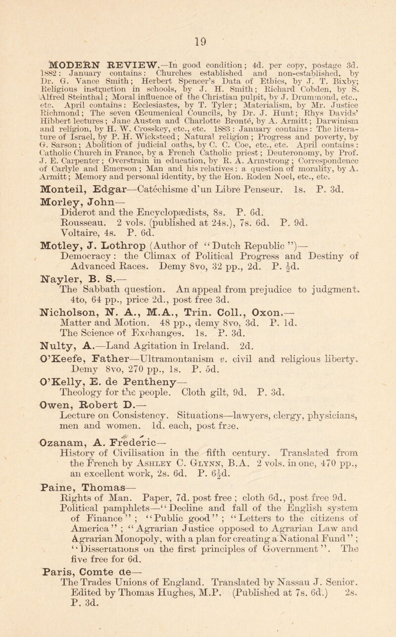 MOBEitN REVIEW .—In g-ood condition; 4d. per copy, postage 3d. 1882; January contains: Churches established and non-estahli.shed, by IJr. Q. Vance Smith; Herbert Spencer’s Data of Ethics, by J. T. Bixby; Ileligious inst];uction in schools, by J. H. Smith; Richard Cobden, by S, -Alfred Steinthal; Moral influence of the Christian pulpit, by J. Drummond, etc., etc. April contains: Ecclesiastes, by T. Tyler; Materialism, by Mr. Justice Richmond; The seven Oecumenical Councils, by Dr. J. Hunt; Rhys Davids’ Hibbert lectures ; Jane Austen and Charlotte Bronte, by A. Armitt; Darwinism and religion, by H. W. Crpsskey, etc., etc. 1883 : January contains : The litera- ture of Israel, by P. H. Wicksteed; Natural religion; Progress and poverty, by G. Sarson; Abolition of judicial oaths, by C. C. Coe, etc., etc. April contains: Catholic Church in Erance, by a French Catholic priest; Deuteronomy, by Prof. J. E. Carpenter ; Overstrain in education, by R. A. Armstrong; Correspondence of Carlyle and Emerson; Man and his relatives: a question of morality, by A. Armitt; Memory and personal identity, by the Hon. Roden Noel, etc., etc. Monteil, Edgar—Catecliisine d’un Libre Penseur. Is. P. 3d. Morley, John— Diderot and the Encyclopaedists, 8s. P. 6d. Rousseau. 2 vols. (published at 24s.), 7s. 6d. P. 9d. Voltaire, 4s. P. 6d. Motley, J. Lothrop (Author of ‘‘Dutch Rejiublic ”)—- Democracy: the Climax of Political Progress and Destiny of Advanced Races. Demy 8vo, 32 pp., 2d. P. |d. ITayler, B. S.— The Sabbath question. An appeal from prejudice to judgment. 4to, 64 pp., price 2d., post free 3d. Nicholson, N. A., M.A., Trin. Coll., Oxon.— Matter and Motion. 48 pp., demy 8vo, 3d. P. Id. The Science of Exchanges. Is. P. 3d. Nulty, A .—Land Agitation in Ireland. 2d. O’Xeefe, Father—Ultramontanism v. civil and religious liberty. Demy 8vo, 270 pp.. Is. P. od. O’Kelly, E. de Pentheny— Theology for the people. Cloth gilt, 9d. P. 3d. Owen, Robert D.— Lecture on Consistency. Situations—lawyers, clergy, physicians, men and women. Id. each, post free. ^ • Ozanam, A. Frederic— History of Civilisation in the fifth century. Translated from the French by Ashley C. G-lynn, B.A. 2 vols. in one, 470 pp., an excellent work, 2s. 6d. P. 6^d. Paine, Thomas— Rights of Man. Paper, 7d. post free ; cloth 6d., post free 9d. Political pamphlets—“ Decline and fall of the English system of Finance ” ; “ Public good ” ; “ Letters to the citizens of America ” ; “ Agrarian Justice opposed to Agrarian Law and Agrarian Monopoly, with a plan for creating a National Fund ” ; ‘ ‘ Dissertations on the first principles of Government ’ ’. The five free for 6d. Paris, Comte de— The Trades Unions of England. Translated by Nassau J. Senior. Edited by Thomas Hughes, M.P. (Published at 7s. 6d.) 2s. P. 3d.