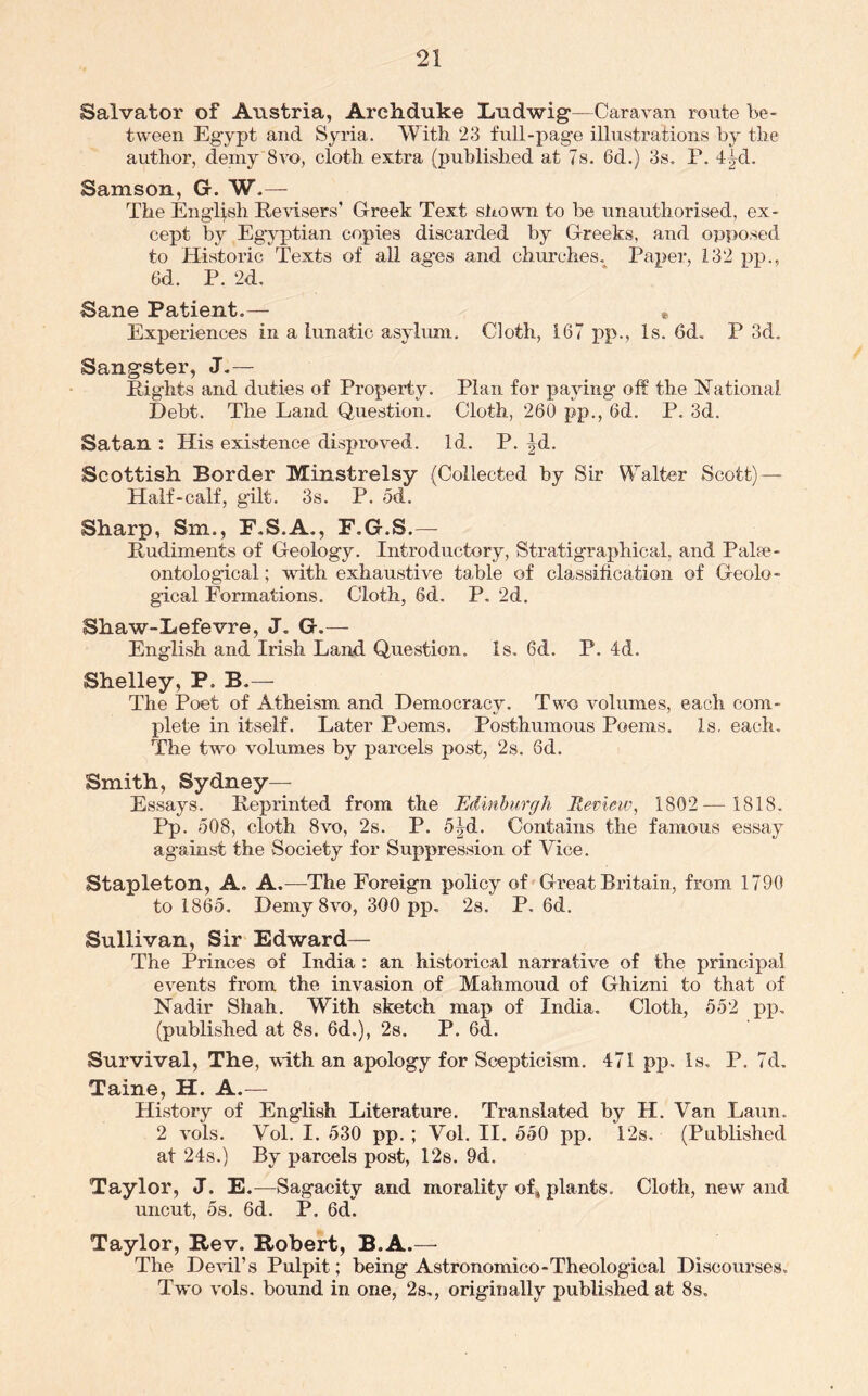 Salvator of Austria, Archduke Ludwig—Caravan route be- tween Egypt and Syria. With 23 full-page illustrations by the author, deniy 8vo, cloth extra (published at Ts. 6d.) 3s. P. 4|d. Samson, G. W.— The English Revisers’ G-reek Text siiown to be unauthorised, ex- cept by Egyptian copies discarded by Greeks, and opposed to Historic Texts of all ages and churches,^ Paper, 132 pp., 6d. P. 2d. Sane Patient.— , Experiences in a lunatic asylimi. Cloth, 167 pp., Is. 6d. P 3d. Sangster, J.— Rights and duties of Property. Plan for paying off the ISTational Debt. The Land Question. Cloth, 260 pp., 6d. P. 3d. Satan : His existence disproved. Id. P. |d. Scottish Border Minstrelsy (Collected by Sir Walter Scott)— Half-calf, gilt. 3s. P. od. Sharp, Sm., P.S.A., F.G.S.— Rudiments of Geology. Introductory, Stratigraphical, and Palae- ontological ; with exhaustive table of classification of Geolo- gical Formations. Cloth, 6d. P. 2d. Shaw-Lefevre, J. G.— English and Irish Land Question. Is. 6d. P. 4d. Shelley, P. B.— The Poet of Atheism and Democracy. Two volumes, each com- plete in itself. Later Poems. Posthumous Poems. Is. each. The two volumes by parcels post, 2s. 6d. Smith, Sydney— Essays. Reprinted from the Edmhurffh Review, 1802— 1818. Pp. 508, cloth 8vo, 2s. P. 5Jd. Contains the famous essay against the Society for Suppression of Vice. Stapleton, A. A.—The Foreign policy of Great Britain, from 1790 to 1865. Demy8vo, 300 pp. 2s. P. 6d. Sullivan, Sir Edward— The Princes of India : an historical narrative of the principal events from the invasion of Mahmoud of Ghizni to that of Nadir Shah. With sketch map of India. Cloth, 552 pp, (published at 8s. 6d.), 28. P. 6d. Survival, The, with an apology for Scej)ticism. 471 pj). Is, P. 7d, Taine, H. A.— History of English Literature. Translated by H. Van Laun. 2 vols. Vol. I. 530 pp. ; Vol. II. 550 pp. 12s. (Published at 24s.) By parcels post, 128. 9d. Taylor, J. E.—Sagacity and morality of, plants. Cloth, new and uncut, 58. 6d. P. 6d. Taylor, Rev. Robert, B.A.— The Devil’s Pulpit; being Astronomico-Theological Discourses. Two vols. bound in one, 28,, originally published at 8s,