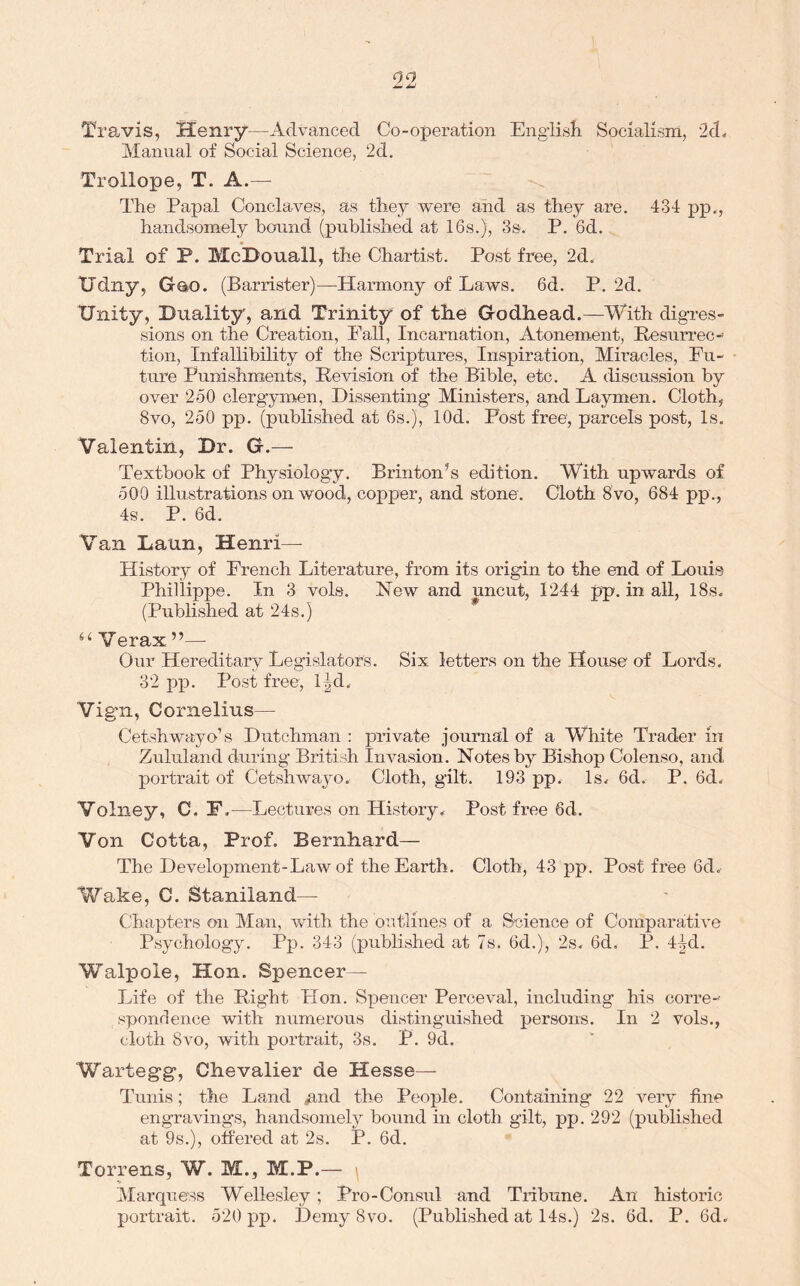 Travis, Henry—Advanced Co-operation Engiisii Socialism, 2d., Manual of Social Science, 2d. Trollope, T. A.— The Papal Conclaves, as they were and as they are. 434 pp,, handsomely bound (published at 16s.), 3s. P. 6d. Trial of P. McDouall, the Chartist. Post free, 2d. XJdny, Gao. (Barrister)—Harmony of Laws. 6d. P. 2d. Unity, Duality, and Trinity of the Godhead.—With digres- sions on the Creation, Pall, Incarnation, Atonement, Resurrec- tion, Infallibility of the Scriptures, Inspiration, Miracles, Fu- ture Punishments, Revision of the Bible, etc. A discussion by over 250 clergymen, Dissenting Ministers, and Laymen. Cloth, 8vo, 250 pp. (published at 6s.), lOd. Post free, parcels post, Is. Valentin, Dr. G.— Textbook of Physiology. Brinton’s edition. With upwards of 500 illustrations on wood, copper, and stone. Cloth 8 vo, 684 pp., 4s. P. 6d. Van Laun, Henri— History of French Literature, from its origin to the end of Louis Phillippe. In 3 vols. New and uncut, 1244 pp. in all, 18s. (Published at 24s.) * Our Hereditary Legislators. Six letters on the House of Lords. 32pp. Post free, l|d. Vigil, Cornelius— Cetshwayo’s Dutchman : private journal of a White Trader in Zululand during British Invasion. Notes by Bishop Colenso, and portrait of Cetshwayo. Cloth, gilt. 193 pp. Is. 6d. P. 6d. Volney, C. F .—Lectures on History. Post free 6d. Von Cotta, Prof. Bernhard— The Development-Law of the Earth. Cloth, 43 pp. Post free 6d. Wake, C. Staniland— Chapters on Man, with the outlines of a Science of Comparative Psychology. Pp, 343 (published at 7s. 6d.), 2s. 6d. P. 4^d. Walpole, Hon. Spencer— Life of the Right Hon. Spencer Perceval, including his corre-- spondence with numerous distinguished persons. In 2 vols., cloth 8VO, with portrait, 3s. P. 9d. Wartegg, Chevalier de Hesse— Tunis; the Land ^nd the People. Containing 22 very fine engravings, handsomely bound in cloth gilt, pp. 292 (published at 9s.), offered at 2s. P. 6d. Torrens, W. M., M.P.— ' Marquess Wellesley; Pro-Consul and Tribune. An historic portrait. 520 pp. Demy 8vo. (Published at 14s.) 2s. 6d. P. 6d.