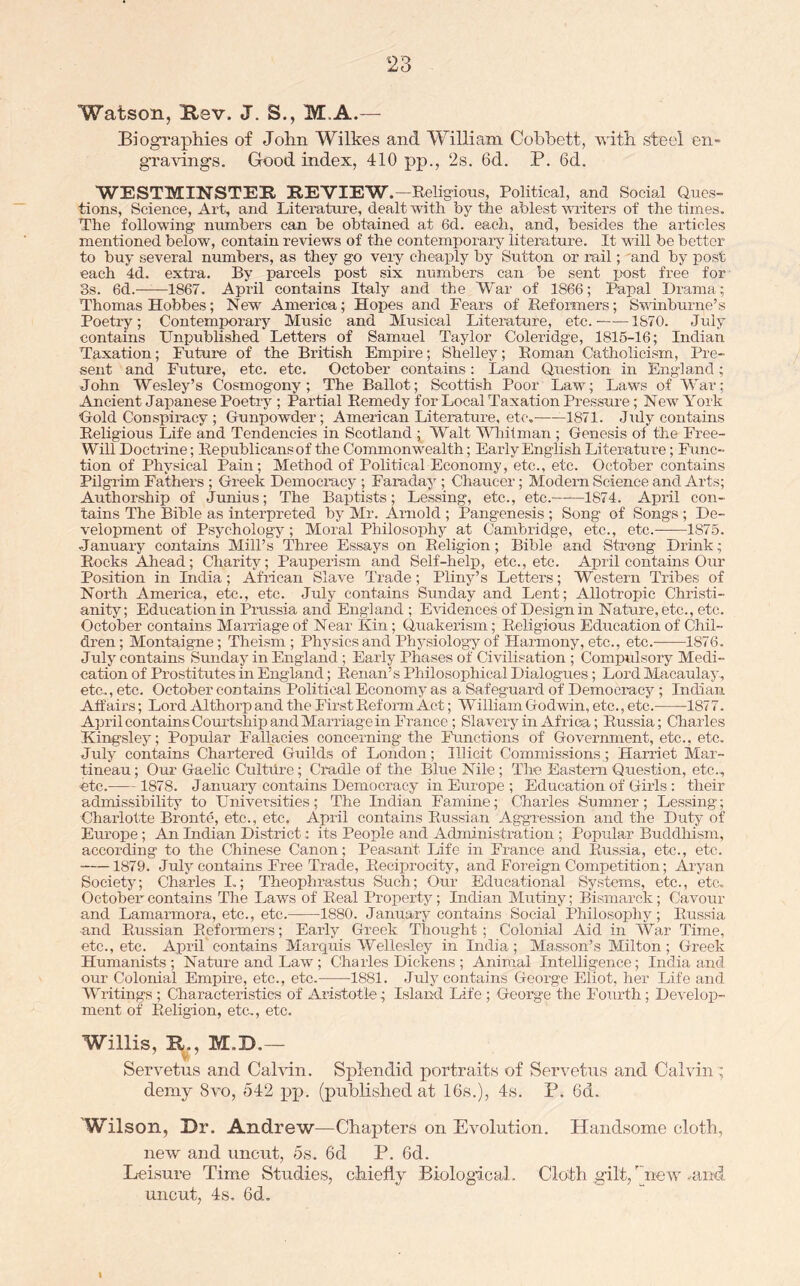 Watson, Ksv. J. S., M.A.— Biographies of John Wilkes and William Cobbett, with steel en- gra’V'ings. Gk)od index, 410 pp., 2s. 6d. P. 6d. WESTMINSTEK REVIEW.—Religious, Political, and Social Ques- tions, Science, Art, and Litei-ature, dealt with by the ablest writers of the times. The following numbers can be obtained at 6d. each, and, besides the articles mentioned below, contain reviews of the contemporary literature. It will be better to buy several numbers, as they go very cheaply by Sutton or rail; and by post each 4d. extra. By parcels post six numbers can be sent post free for 3s. 6d.^ 1867. April contains Italy and the War of 1866; Papal Drama; Thomas Hobbes; New America; Hopes and Fears of Reformers; Sw'inburne’s Poetry; Contemporary Music and Musical Literature, etc. 1870. July contains Unpublished Letters of Samuel Taylor Coleridge, 1815-16; Indian Taxation; Future of the British Empire; Shelley; Roman Catholicism, Pre- sent and Future, etc. etc. October contains: Land Question in England; John Wesley’s Cosmogony; The Ballot; Scottish Poor Law; Laws of War; Ancient Japanese Poetry ; Partial Remedy for Local Taxation Pressure; New York Hold Conspiracy ; Gunpow'der; American Literature, etc. 1871. Jidy contains Religious Life and Tendencies in Scotland ; Walt YTiilnian ; Genesis of the Free- Will Doctilne; Republicansof the Commonwealth; Early English Literature; Func- tion of Physical Pain; Method of Political Economy, etc., etc. October contains Pilgrim Fathers ; Greek Democracy ; Faraday; Chaucer; Modern Science and Arts; Authorship of Junius; The Baptists; Lessing, etc., etc. 1874. April con- tains The Bible as interpreted by Mr. Arnold ; Pangenesis ; Song of Songs ; De- velopment of Psychology; Moral Philosophy at Cambridge, etc., etc. 1875. January contains Mill’s Three Essays on Religion; Bible and Strong Drink; Rocks Ahead; Charity; Pauperism and Self-help, etc., etc. April contains Our Position in India; Afilcan Slave Trade; Pliny’s Letters; Western Tribes of North America, etc., etc. July contains Sunday and Lent; Allotropic Christi- anity; Education in Prussia and England ; E\idences of Design in Nature, etc., etc. October contains Marriage of Near Kin; Quakerism; Religious Education of Chil- dr-en; Montaigne; Theism; Physics and Physiology of Harmony, etc., etc. 1876. July contains Sunday in England ; Early Phases of Civilisation ; Compulsory Medi- cation of Prostitutes in England; Renan’s Philosophical Dialogues; Lord Macaulay, etc,, etc. October contains Political Economy as a Safeguard of Demociucy ; Indian Affairs; Lord Althorp and the First Reform Act; William Godwin, etc., etc. -1877. April contains Courtship and Marriage in France; Slavery in Africa; Russia; Charles Kingsley; Popular Fallacies concerning the Functions of Government, etc., etc, July contains Chartered Guilds of London; Illicit Commissions; Harriet Mar- tineau; Our Gaelic Cultdre; Cradle of the Blue Nile; The Eastern Question, etc., ■etc. 1878. January contains Democracy in Europe ; Educatiorr of Girls: their admissibility to Universities; The Indian Famine; Charles Sumner; Lessing; Charlotte Bronte, etc., etc. April contains Russian Aggression and the Duty of Eru'ope ; An Indian District; its People and Administration ; Popular Buddhisrrr, according to the Chinese Canon; Peasant Life in Frarrce arrd Russia, etc., etc. 1879. July contains Free Trade, Reciprocity, and Foreign Competition; Aryarr Society; Charles L; Theophrastus Such; Our Educational Systems, etc., etc. October contains The Laws of Real Property; Indiarr Mutiny; Bismarck; Cavour and Lamarmora, etc., etc. 1880. January contains Social Philosophy; Russia and Prussian Reformers; Early Greek Tliought ; Colonial Aid in War Time, etc., etc. April contains Marquis Wellesley in India; Ma.s.son’s Milton; Greek Humanists ; Nature and Law ; Charles Dickens ; Animal Intelligence; India and our Colonial Empire, etc., etc. 1881. July contains George Eliot, her Life and Writings ; Characteristics of Aristotle; Islaird Life ; George the Fourth; De^•elop- meirt of Religion, etc., etc. Willis, R., M.D.— Servetus and Cahdn. Splendid portraits of Servetns and Calvin ; demy 8vo, 542 pp. (published at 16s.), 4s. P. 6d. Wilson, Dr. Andrew—Chapters on Evolution. Handsome cloth, new and uncut, 5s. 6d P. 6d. Leisure Time Studies, chiefly Biological. Cloth gilt,'ireiv .and uncut, 4s. 6d. I