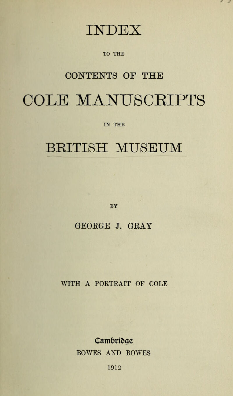 INDEX TO THE COOTEI^TS OF THE COLE MANIJSCEIPTS IN THE BRITISH MUSEUM GEORGE J. GRAY WITH A PORTRAIT OF COLE Cambridge BOWES AND BOWES 1912