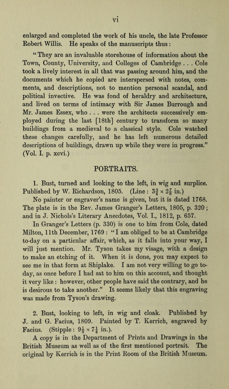 VI enlarged and completed the work of his uncle, the late Professor Eobert Willis. He speaks of the manuscripts thus ; “ They are an invaluable storehouse of information about the Town, County, University, and Colleges of Cambridge . . . Cole took a lively interest in all that was passing around him, and the documents which he copied are interspersed with notes, com- ments, and descriptions, not to mention personal scandal, and political invective. He was fond of heraldry and architecture, and lived on terms of intimacy with Sir James Burrough and Mr. James Essex, who . . . were the architects successively em- ployed during the last [18th] century to transform so many buildings from a medieval to a classical style. Cole watched these changes carefully, and he has left numerous detailed descriptions of buildings, drawn up while they were in progress.” (Vol. I. p. xcvi.) PORTRAITS. 1. Bust, turned and looking to the left, in wig and surplice. Published by W. Richardson, 1805. (Line : 3f x 2| in.) No painter or engraver’s name is given, but it is dated 1768. The plate is in the Rev. James Granger’s Letters, 1805, p. 320; and in J. Nichols’s Literary Anecdotes, Vol. I., 1812, p. 657. In Granger’s Letters (p. 330) is one to him from Cole, dated Milton, 11th December, 1769 : “I am obliged to be at Cambridge to-day on a particular affair, which, as it falls into your way, I will just mention. Mr. Tyson takes my visage, with a design to make an etching of it. When it is done, you may expect to see me in that form at Shiplake. I am not very willing to go to- day, as once before I had sat to him on this account, and thought it very like : however, other people have said the contrary, and he is desirous to take another.” It seems likely that this engraving was made from Tyson’s drawing. 2. Bust, looking to left, in wig and cloak. Published by J. and G. Facius, 1809. Painted by T. Kerrich, engraved by Facius. (Stipple : 9| x 7;^ in.). A copy is in the Department of Prints and Drawings in the British Museum as well as of the first mentioned portrait. The original by Kerrich is in the Print Room of the British Museum.