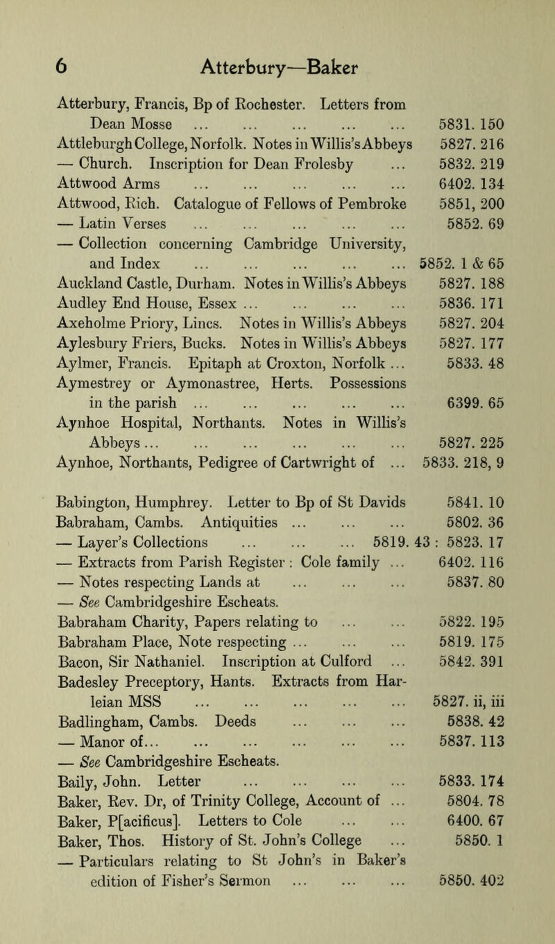 Atterbury, Francis, Bp of Rochester. Letters from Dean Mosse ... ... ... ... ... 5831. 150 Attleburgh College, Norfolk. Notes in Willis’sAbbeys 5827.216 — Church. Inscription for Dean Frolesby ... 5832.219 Attwood Arms ... ... ... ... ... 6402. 134 Attwood, Rich. Catalogue of Fellows of Pembroke 5851, 200 — Latin Verses ... ... ... ... ... 5852.69 — Collection concerning Cambridge University, and Index Auckland Castle, Durham. Notes in Willis’s Abbeys Audley End House, Essex ... Axeholme Priory, Lines. Notes in Willis’s Abbeys Aylesbury Friei’s, Bucks. Notes in Willis’s Abbeys Aylmer, Francis. Epitaph at Croxton, Norfolk ... Aymestrey or Aymonastree, Herts. Possessions in the parish ... Aynhoe Hospital, Northants. Notes in Willis’s Abbeys... Aynhoe, Northants, Pedigree of Cartwright of ... 5852. 1 & 65 5827. 188 5836. 171 5827. 204 5827. 177 5833. 48 6399. 65 5827. 225 5833. 218, 9 Babington, Humphrey. Letter to Bp of St Davids 5841. 10 Babraham, Cambs. Antiquities ... ... ... 5802. 36 — Layer’s Collections ... ... ... 5819.43: 5823.17 — Extracts from Parish Register : Cole family ... 6402. 116 — Notes respecting Lands at ... ... ... 5837.80 — See Cambridgeshire Escheats. Babraham Charity, Papers relating to ... ... 5822. 195 Babraham Place, Note respecting ... ... ... 5819. 175 Bacon, Sir Nathaniel. Inscription at Culford ... 5842.391 Badesley Preceptory, Hants. Extracts from Har- leian MSS ... ... ... ... ... 5827. ii, iii Badlingham, Cambs. Deeds ... ... ... 5838.42 — Manor of 5837.113 — See Cambridgeshire Escheats. Baily, John. Letter Baker, Rev. Dr, of Trinity College, Account of ... Baker, P[acificus]. Letters to Cole Baker, Thos. History of St. John’s College — Particulais relating to St John’s in Baker’s 5833. 174 5804. 78 6400. 67 5850. 1 edition of Fisher’s Sermon ... ... ... 5850. 402